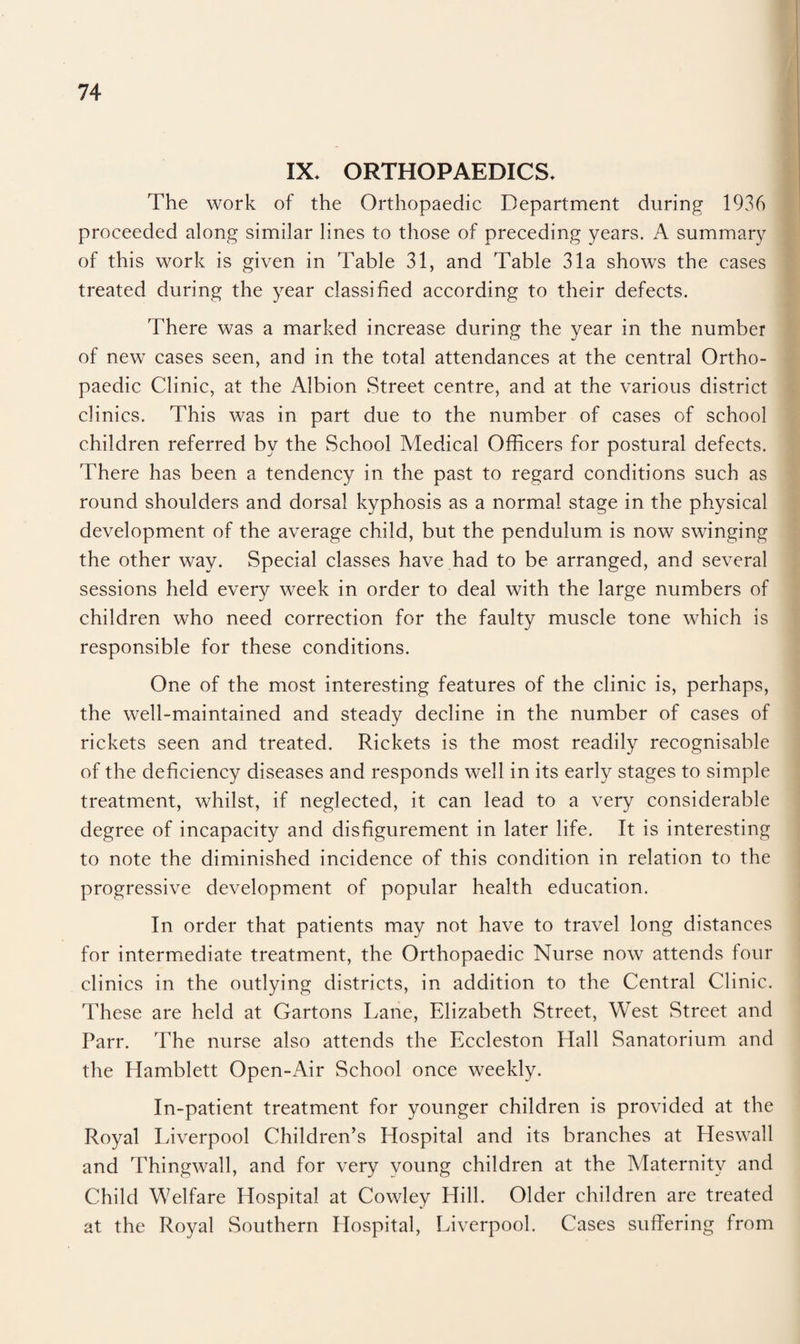 IX. ORTHOPAEDICS. The work of the Orthopaedic Department during 1936 proceeded along similar lines to those of preceding years. A summary of this work is given in Table 31, and Table 31a shows the cases treated during the year classified according to their defects. There was a marked increase during the year in the number of new cases seen, and in the total attendances at the central Ortho¬ paedic Clinic, at the Albion Street centre, and at the various district clinics. This was in part due to the number of cases of school children referred by the School Medical Officers for postural defects. There has been a tendency in the past to regard conditions such as round shoulders and dorsal kyphosis as a normal stage in the physical development of the average child, but the pendulum is now swinging the other way. Special classes have had to be arranged, and several sessions held every week in order to deal with the large numbers of children who need correction for the faulty muscle tone which is responsible for these conditions. One of the most interesting features of the clinic is, perhaps, the well-maintained and steady decline in the number of cases of rickets seen and treated. Rickets is the most readily recognisable of the deficiency diseases and responds well in its early stages to simple treatment, whilst, if neglected, it can lead to a very considerable degree of incapacity and disfigurement in later life. It is interesting to note the diminished incidence of this condition in relation to the progressive development of popular health education. In order that patients may not have to travel long distances for intermediate treatment, the Orthopaedic Nurse now attends four clinics in the outlying districts, in addition to the Central Clinic. These are held at Gartons Lane, Elizabeth Street, West Street and Parr. The nurse also attends the Eccleston Hall Sanatorium and the Hamblett Open-Air School once weekly. In-patient treatment for younger children is provided at the Royal Liverpool Children’s Hospital and its branches at Heswall and Thingwall, and for very young children at the Maternity and Child Welfare Hospital at Cowley Hill. Older children are treated at. the Royal Southern Hospital, Liverpool. Cases suffering from