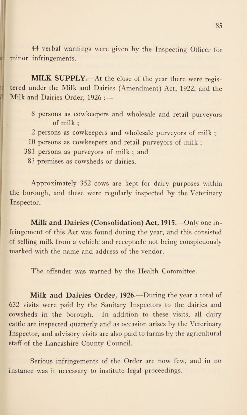 44 verbal warnings were given by the Inspecting Officer for rid minor infringements. it if MILK SUPPLY*—At the close of the year there were regis¬ tered under the Milk and Dairies (Amendment) Act, 1922, and the Milk and Dairies Order, 1926 :— 8 persons as cowkeepers and wholesale and retail purveyors of milk ; 2 persons as cowkeepers and wholesale purveyors of milk ; 10 persons as cowkeepers and retail purveyors of milk ; 381 persons as purveyors of milk ; and 83 premises as cowsheds or dairies. Approximately 352 cows are kept for dairy purposes within the borough, and these were regularly inspected by the Veterinary Inspector. Milk and Dairies (Consolidation) Act, 1915*—Only one in¬ fringement of this Act was found during the year, and this consisted of selling milk from a vehicle and receptacle not being conspicuously marked with the name and address of the vendor. The offender was warned by the Health Committee. Milk and Dairies Order, 1926*—During the year a total of 632 visits were paid by the Sanitary Inspectors to the dairies and cowsheds in the borough. In addition to these visits, all dairy cattle are inspected quarterly and as occasion arises by the Veterinary Inspector, and advisory visits are also paid to farms by the agricultural staff of the Lancashire County Council. Serious infringements of the Order are now few, and in no instance was it necessary to institute legal proceedings.