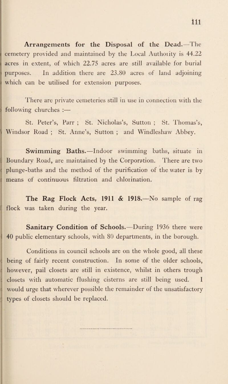 Arrangements for the Disposal of the Dead*—The ) cemetery provided and maintained by the Local Authoiity is 44.22 ) acres in extent, of which 22.75 acres are still available for burial purposes. In addition there are 23.80 acres of land adjoining \; which can be utilised for extension purposes. There are private cemeteries still in use in connection with the : following churches :— St. Peter’s, Parr ; St. Nicholas’s, Sutton ; St. Thomas’s, ) Windsor Road ; St. Anne’s, Sutton ; and Windleshaw Abbey. Swimming Baths*—Indoor swimming baths, situate in Boundary Road, are maintained by the Corporation. There are two ( plunge-baths and the method of the purification of the water is by i means of continuous filtration and chlorination. The Rag Flock Acts, 1911 & 1918* —No sample of rag flock was taken during the year. Sanitary Condition of Schools*—During 1936 there were 40 public elementary schools, with 80 departments, in the borough. Conditions in council schools are on the whole good, all these being of fairly recent construction. In some of the older schools, however, pail closets are still in existence, whilst in others trough ! closets with automatic flushing cisterns are still being used. 1 ' would urge that wherever possible the remainder of the unsatisfactory types of closets should be replaced.