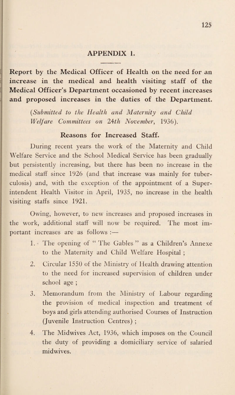 APPENDIX 1. Report by the Medical Officer of Health on the need for an increase in the medical and health visiting staff of the Medical Officer's Department occasioned by recent increases and proposed increases in the duties of the Department* (,Submitted to the Health and Maternity and Child Welfare Committees on 24th November, 1936). Reasons for Increased Staff* During recent years the work of the Maternity and Child Welfare Service and the School Medical Service has been gradually but persistently increasing, but there has been no increase in the medical staff since 1926 (and that increase was mainly for tuber¬ culosis) and, with the exception of the appointment of a Super¬ intendent Health Visitor in April, 1935, no increase in the health visiting staffs since 1921. Owing, however, to new increases and proposed increases in the work, additional staff will now be required. The most im¬ portant increases are as follows :— 1. The opening of “ The Gables” as a Children’s Annexe to the Maternity and Child Welfare Hospital ; 2. Circular 1550 of the Ministry of Health drawing attention to the need for increased supervision of children under school age ; 3. Memorandum from the Ministry of Labour regarding the provision of medical inspection and treatment of boys and girls attending authorised Courses of Instruction (Juvenile Instruction Centres) ; 4. The Midwives Act, 1936, which imposes on the Council the duty of providing a domiciliary service of salaried midwives.