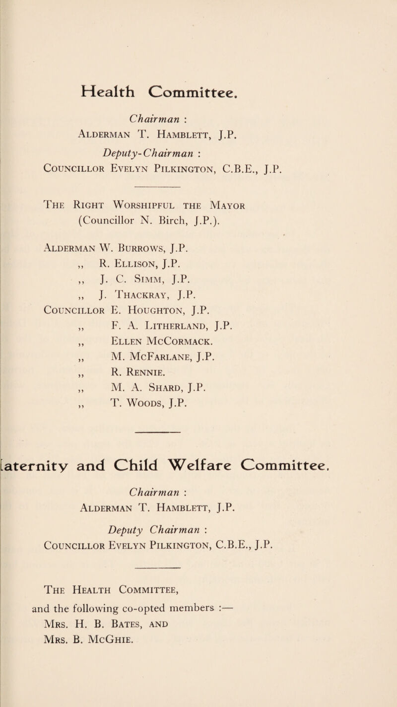 Health Committee. Chairman : Alderman T. Hamblett, J.P. Deputy-Chairman : Councillor Evelyn Pilkington, C.B.E., J.P. The Right Worshipful the Mayor (Councillor N. Birch, J.P.). Alderman W. Burrows, J.P. ,, R. Ellison, J.P. ,, J. C. SiMM, J.P. ,, J. Thackray, J.P. Councillor E. Houghton, J.P. ,, F. A. Litherland, J.P. ,, Ellen McCormack. ,, M. McFarlane, J.P. ,, R. Rennie. ,, M. A. Shard, J.P. ,, T. Woods, J.P. [aternity and Child Welfare Committee. Chairman : Alderman T. Hamblett, J.P. Deputy Chairman : Councillor Evelyn Pilkington, C.B.E., J.P. The Health Committee, and the following co-opted members :— Mrs. H. B. Bates, and Mrs. B. McGhie.