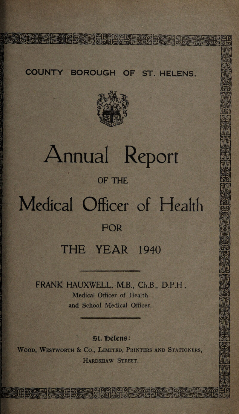 Annual Report OF THE Medical Officer of Heal FOR THE YEAR 1940 FRANK HAUXWELL, M.B., Ch.B., D.P.H Medical Officer of Health and School Medical Officer. COUNTY BOROUGH OF ST. HELENS. St. Ibelcns: Wood, Westworth & Co., Limited, Printers and Stationers, Hardshaw Street. m