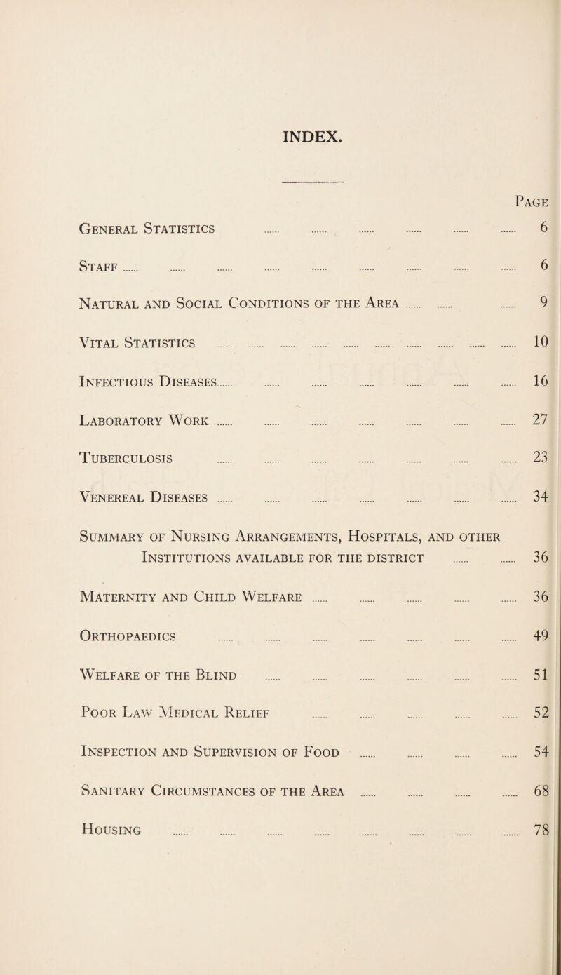 INDEX* Page General Statistics 6 Staff. 6 Natural and Social Conditions of the Area. 9 Vital Statistics . 10 Infectious Diseases. 16 Laboratory Work. 27 Tuberculosis . 23 Venereal Diseases . 34 Summary of Nursing Arrangements, Hospitals, and other Institutions available for the district . 36 Maternity and Child Welfare . 36 Orthopaedics . 49 Welfare of the Blind . 51 Poor Law Medical Relief . 52 Inspection and Supervision of Food . 54 Sanitary Circumstances of the Area . 68 Housing 78