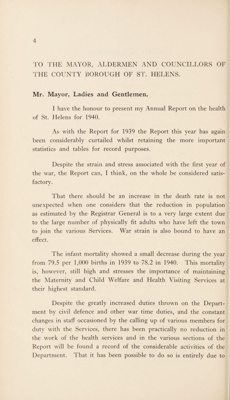 TO THE MAYOR, ALDERMEN AND COUNCILLORS OF THE COUNTY BOROUGH OF ST. HELENS. Mr, Mayor, Ladies and Gentlemen, I have the honour to present my Annual Report on the health of St. Helens for 1940. As with the Report for 1939 the Report this year has again been considerably curtailed whilst retaining the more important statistics and tables for record purposes. Despite the strain and stress associated with the first year of the war, the Report can, I think, on the whole be considered satis¬ factory. That there should be an increase in the death rate is not unexpected when one considers that the reduction in population as estimated by the Registrar General is to a very large extent due to the large number of physically fit adults who have left the town to join the various Services. War strain is also bound to have an effect. The infant mortality showed a small decrease during the year from 79.5 per 1,000 births in 1939 to 78.2 in 1940. This mortality is, however, still high and stresses the importance of maintaining the Maternity and Child Welfare and Health Visiting Services at their highest standard. Despite the greatly increased duties thrown on the Depart¬ ment bv civil defence and other war time duties, and the constant changes in staff occasioned by the calling up of various members for duty with the Services, there has been practically no reduction in the work of the health services and in the various sections of the Report will be found a record of the considerable activities of the Department. That it has been possible to do so is entirely due to