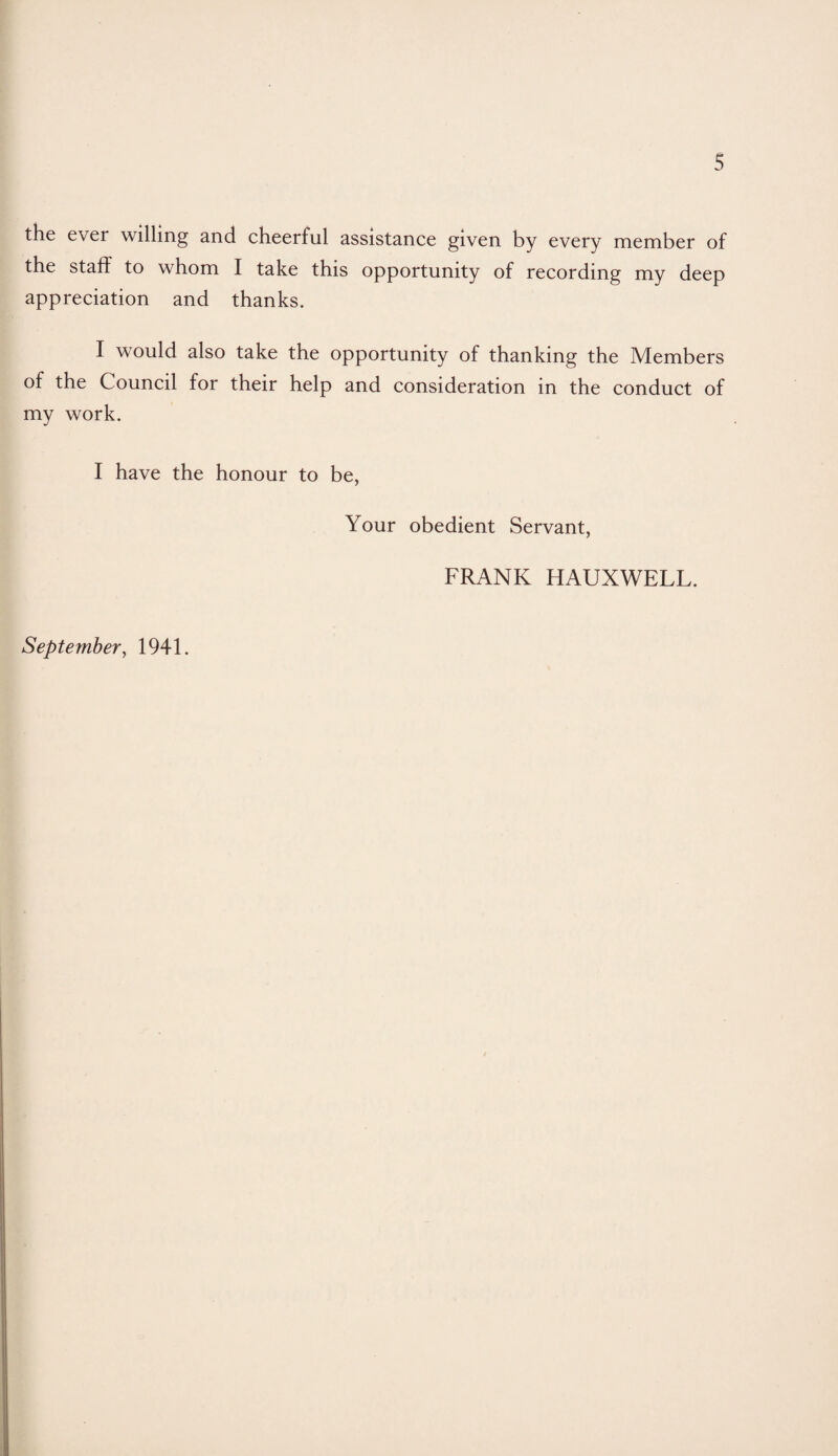 the ever willing and cheerful assistance given by every member of the staff to whom I take this opportunity of recording my deep appreciation and thanks. I would also take the opportunity of thanking the Members of the Council for their help and consideration in the conduct of my work. I have the honour to be, Your obedient Servant, FRANK HAUXWELL. September, 1941.