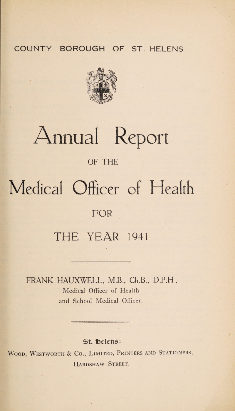 COUNTY BOROUGH OF ST. HELENS Annual Report OF THE Medical Officer of Health FOR THE YEAR 1941 FRANK HAUXWELL, M.B., Ch.B., D.P.H. Medical Officer of Health and School Medical Officer. St Ibelens: Wood, Westworth & Co., Limited, Printers and Stationers, Hardshaw Street.