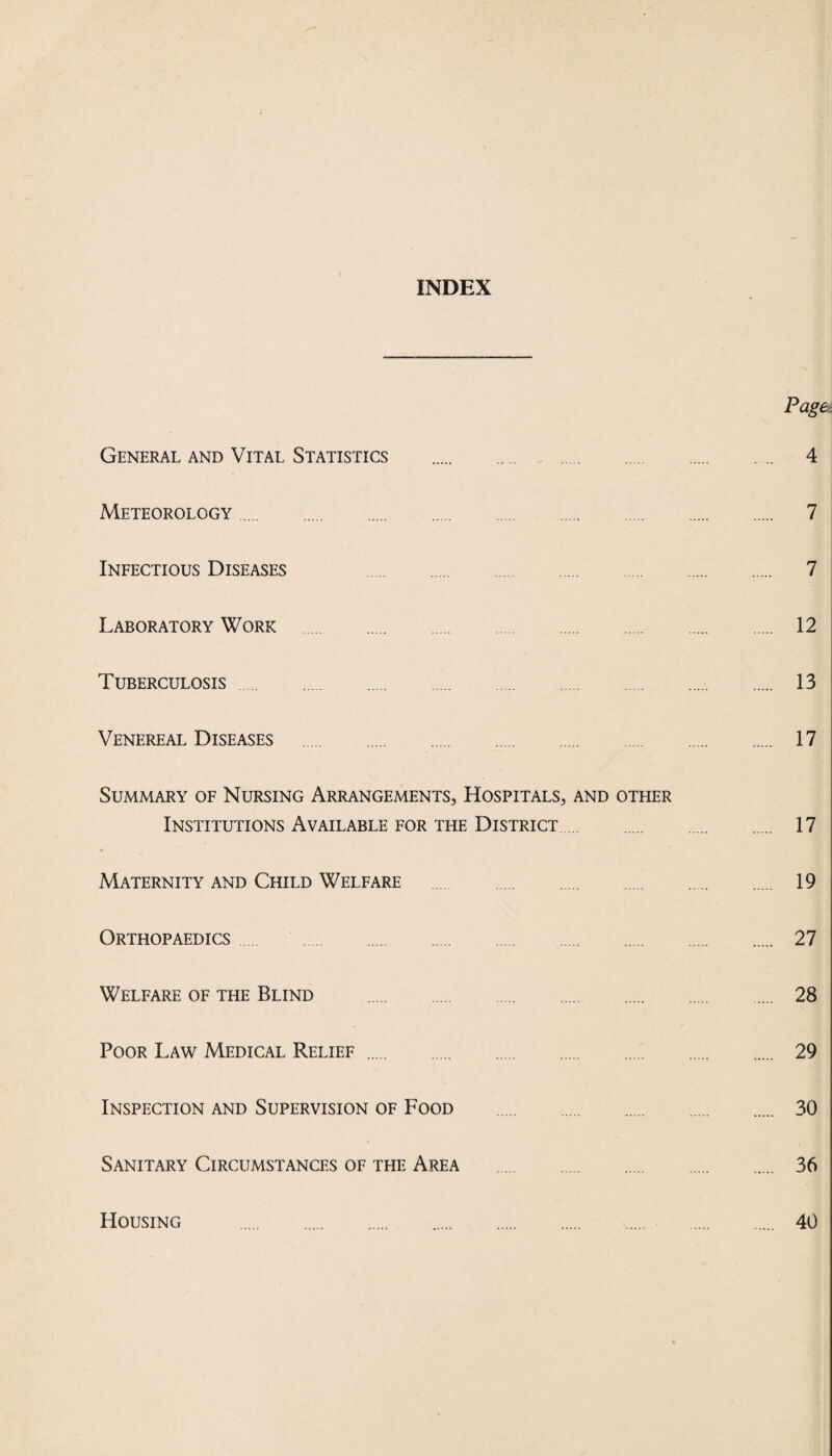 INDEX Page General and Vital Statistics . 4 Meteorology. 7 Infectious Diseases 7 Laboratory Work . 12 Tuberculosis. 13 Venereal Diseases . 17 Summary of Nursing Arrangements, Hospitals, and other Institutions Available for the District. 17 Maternity and Child Welfare . 19 Orthopaedics. 27 Welfare of the Blind . 28 Poor Law Medical Relief. 29 Inspection and Supervision of Food . 30 Sanitary Circumstances of the Area . 36 Housing 40