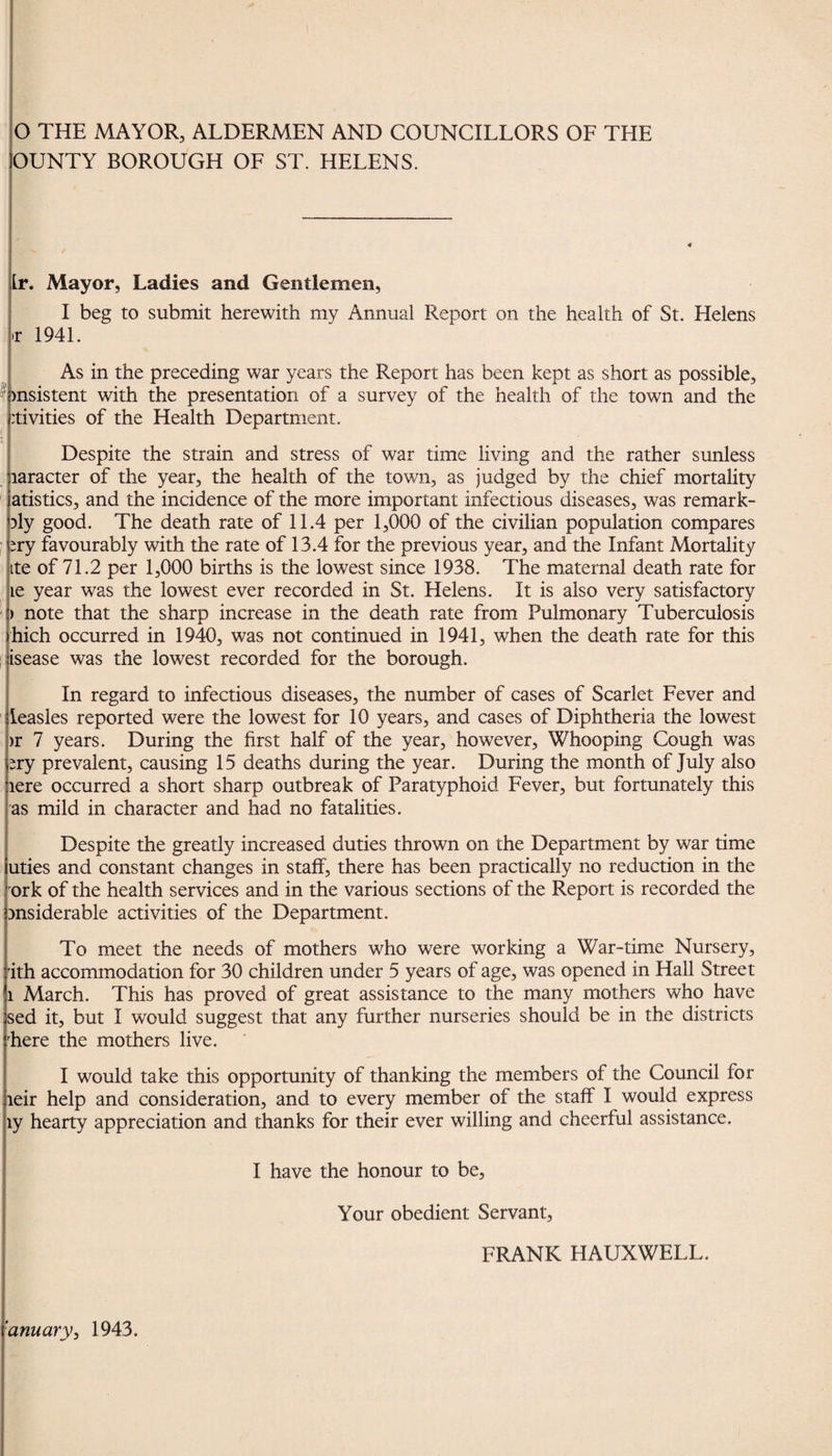 O THE MAYOR, ALDERMEN AND COUNCILLORS OF THE OUNTY BOROUGH OF ST. HELENS. Lr. Mayor, Ladies and Gentlemen, I beg to submit herewith my Annual Report on the health of St. Helens >r 1941. As in the preceding war years the Report has been kept as short as possible, insistent with the presentation of a survey of the health of the town and the rtivities of the Health Department. Despite the strain and stress of war time living and the rather sunless laracter of the year, the health of the town, as judged by the chief mortality atistics, and the incidence of the more important infectious diseases, was remark- }ly good. The death rate of 11.4 per 1,000 of the civilian population compares *ry favourably with the rate of 13.4 for the previous year, and the Infant Mortality ite of 71.2 per 1,000 births is the lowest since 1938. The maternal death rate for ie year was the lowest ever recorded in St. Helens. It is also very satisfactory > note that the sharp increase in the death rate from Pulmonary Tuberculosis hich occurred in 1940, was not continued in 1941, when the death rate for this isease was the lowest recorded for the borough. In regard to infectious diseases, the number of cases of Scarlet Fever and leasles reported were the lowest for 10 years, and cases of Diphtheria the lowest >r 7 years. During the first half of the year, however. Whooping Cough was ery prevalent, causing 15 deaths during the year. During the month of July also tere occurred a short sharp outbreak of Paratyphoid Fever, but fortunately this as mild in character and had no fatalities. Despite the greatly increased duties thrown on the Department by war time uties and constant changes in staff, there has been practically no reduction in the ork of the health services and in the various sections of the Report is recorded the msiderable activities of the Department. To meet the needs of mothers who were working a War-time Nursery, 'ith accommodation for 30 children under 5 years of age, was opened in Hall Street i March. This has proved of great assistance to the many mothers who have sed it, but I would suggest that any further nurseries should be in the districts Tere the mothers live. I would take this opportunity of thanking the members of the Council for leir help and consideration, and to every member of the staff I would express ly hearty appreciation and thanks for their ever willing and cheerful assistance. I have the honour to be, Your obedient Servant, FRANK HAUXWELL. ’anu ary, 1943.