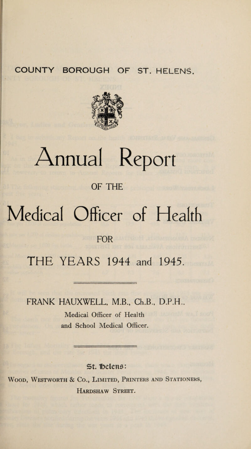 I Annual Report OF THE Medical Officer of Health FOR THE YEARS 1944 and 1945. FRANK HAUXWELL, M.B., Ch.B., D.P.H.. Medicai Officer of Health and School Medical Officer. St Ibelens: Wood, Westworth & Co., Limited, Printers and Stationers, Hardshaw Street.