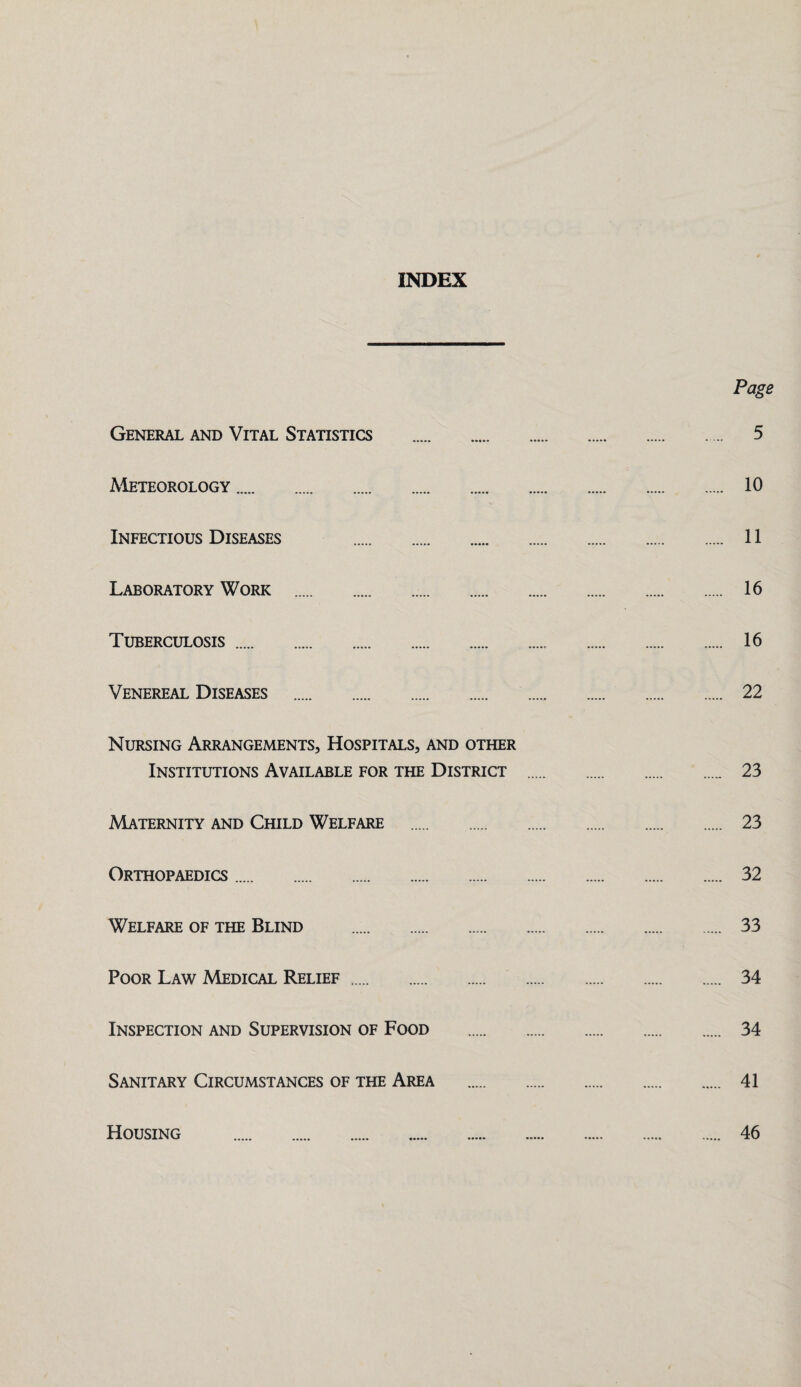 INDEX Page General and Vital Statistics . 5 Meteorology. 10 Infectious Diseases . 11 Laboratory Work . 16 Tuberculosis. 16 Venereal Diseases . 22 Nursing Arrangements, Hospitals, and other Institutions Available for the District . 23 Maternity and Child Welfare . 23 Orthopaedics. 32 Welfare of the Blind . 33 Poor Law Medical Relief. 34 Inspection and Supervision of Food . 34 Sanitary Circumstances of the Area . 41 Housing 46