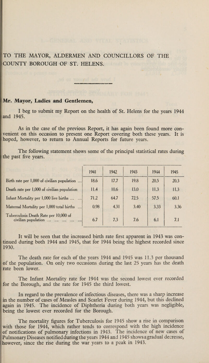 TO THE MAYOR, ALDERMEN AND COUNCILLORS OF THE COUNTY BOROUGH OF ST. HELENS. Mr. Mayor, Ladies and Gentlemen, I beg to submit my Report on the health of St. Helens for the years 1944 and 1945. As in the case of the previous Report, it has again been found more con¬ venient on this occasion to present one Report covering both these years. It is hoped, however, to return to Annual Reports for future years. The following statement shows some of the principal statistical rates during the past five years. 1941 1942 1943 1944 1945 Birth rate per 1,000 of civilian population . 18.6 17.7 19.8 20.5 20.3 Death rate per 1,000 of civilian population 11.4 10.6 13.0 11.3 11.3 Infant Mortality per 1,000 live births. 71.2 64.7 72.5 57.5 60.1 Maternal Mortality per 1,000 total births . 0.98 4.31 3.40 3.33 3.36 Tuberculosis Death Rate per 10,000 of civilian population ... 6.7 7.3 7.6 6.1 7.1 It will be seen that the increased birth rate first apparent in 1943 was con¬ tinued during both 1944 and 1945, that for 1944 being the highest recorded since 1930. The death rate for each of the years 1944 and 1945 was 11.3 per thousand of the population. On only two occasions during the last 25 years has the death rate been lower. The Infant Mortality rate for 1944 was the second lowest ever recorded for the Borough, and the rate for 1945 the third lowest. In regard to the prevalence of infectious diseases, there was a sharp increase in the number of cases of Measles and Scarlet Fever during 1944, but this declined again in 1945. The incidence of Diphtheria during both years was negligible, being the lowest ever recorded for the Borough. The mortality figures for Tuberculosis for 1945 show a rise in comparison with those for 1944, which rather tends to correspond with the high incidence of notifications of pulmonary infections in 1943. The incidence of new cases of Pulmonary Diseases notified during the years 1944 and 1945 shows a gradual decrease, however, since the rise during the war years to a peak in 1943.
