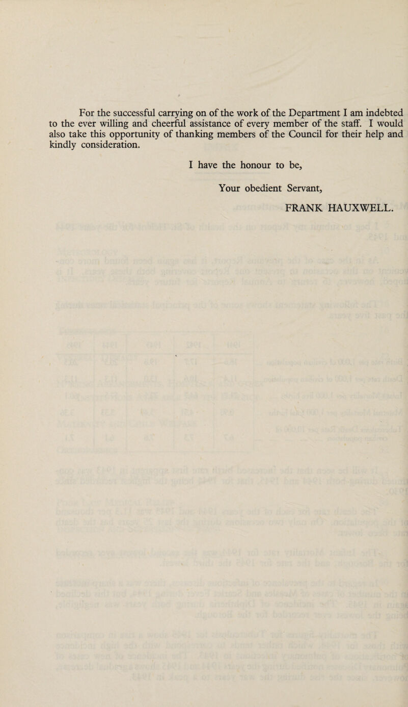 to the ever willing and cheerful assistance of every member of the staff. I would also take this opportunity of thanking members of the Council for their help and kindly consideration. I have the honour to be. Your obedient Servant, FRANK HAUXWELL.