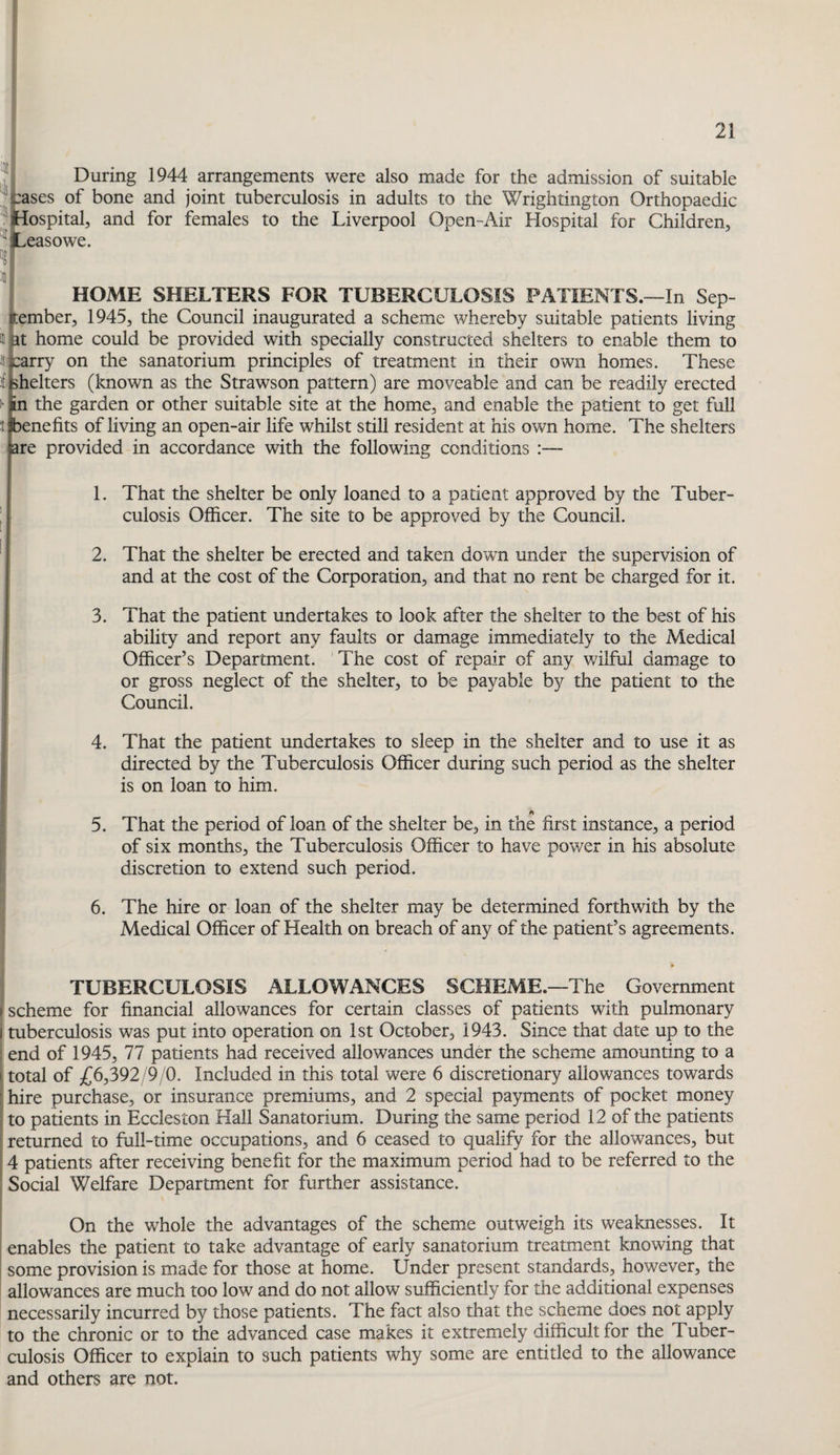 mt 111 Its si: ill During 1944 arrangements were also made for the admission of suitable :ases of bone and joint tuberculosis in adults to the Wrightington Orthopaedic lospital, and for females to the Liverpool Open-Air Hospital for Children, ^easowe. HOME SHELTERS FOR TUBERCULOSIS PATIENTS.—In Sep¬ tember, 1945, the Council inaugurated a scheme whereby suitable patients living met home could be provided with specially constructed shelters to enable them to 8tarry on the sanatorium principles of treatment in their own homes. These iffchelters (known as the Strawson pattern) are moveable and can be readily erected I* in the garden or other suitable site at the home, and enable the patient to get full itjbenefits of living an open-air life whilst still resident at his own home. The shelters jare provided in accordance with the following conditions That the shelter be only loaned to a patient approved by the Tuber¬ culosis Officer. The site to be approved by the Council. That the shelter be erected and taken down under the supervision of and at the cost of the Corporation, and that no rent be charged for it. That the patient undertakes to look after the shelter to the best of his ability and report any faults or damage immediately to the Medical Officer’s Department. The cost of repair of any wilful damage to or gross neglect of the shelter, to be payable by the patient to the Council. That the patient undertakes to sleep in the shelter and to use it as directed by the Tuberculosis Officer during such period as the shelter is on loan to him. That the period of loan of the shelter be, in the first instance, a period of six mxonths, the Tuberculosis Officer to have power in his absolute discretion to extend such period. The hire or loan of the shelter may be determined forthwith by the Medical Officer of Health on breach of any of the patient’s agreements. TUBERCULOSIS ALLOWANCES SCHEME.—The Government scheme for financial allowances for certain classes of patients with pulmonary tuberculosis was put into operation on 1st October, 1943. Since that date up to the end of 1945, 77 patients had received allowances under the scheme amounting to a total of £6,392/9/0. Included in this total were 6 discretionary allowances towards hire purchase, or insurance premiums, and 2 special payments of pocket money to patients in Eccleston Hall Sanatorium. During the same period 12 of the patients returned to full-time occupations, and 6 ceased to qualify for the allowances, but 4 patients after receiving benefit for the maximum period had to be referred to the Social Welfare Department for further assistance. 2. 3. 4. 5. 6. On the whole the advantages of the scheme outweigh its weaknesses. It enables the patient to take advantage of early sanatorium treatment knowing that some provision is made for those at home. Under present standards, however, the allowances are much too low and do not allow sufficiently for the additional expenses necessarily incurred by those patients. The fact also that the scheme does not apply to the chronic or to the advanced case makes it extremely difficult for the Tuber¬ culosis Officer to explain to such patients why some are entitled to the allowance and others are not.