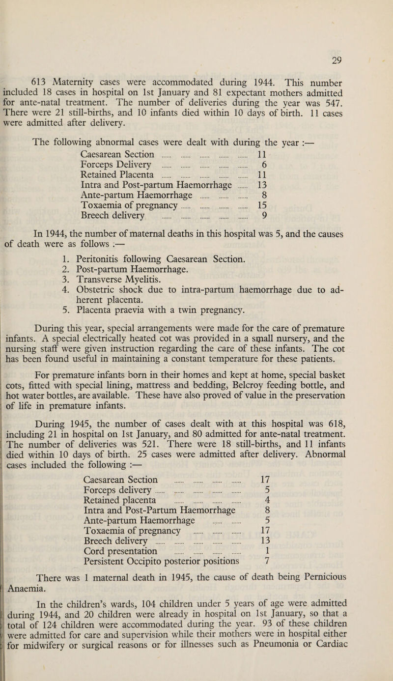 613 Maternity cases were accommodated during 1944. This number included 18 cases in hospital on 1st January and 81 expectant mothers admitted for ante-natal treatment. The number of deliveries during the year was 547. There were 21 still-births, and 10 infants died within 10 days of birth. 11 cases were admitted after delivery. The following abnormal cases were dealt with during the year :— Caesarean Section . 11 Forceps Delivery . 6 Retained Placenta . 11 Intra and Post-partum Haemorrhage . 13 Ante-partum Haemorrhage . 8 Toxaemia of pregnancy. 15 Breech delivery . 9 In 1944, the number of maternal deaths in this hospital was 5, and the causes of death were as follows :— 1. Peritonitis following Caesarean Section. 2. Post-partum Haemorrhage. 3. Transverse Myelitis. 4. Obstetric shock due to intra-partum haemorrhage due to ad¬ herent placenta. 5. Placenta praevia with a twin pregnancy. During this year, special arrangements were made for the care of premature infants. A special electrically heated cot was provided in a sijiall nursery, and the nursing staff were given instruction regarding the care of these infants. The cot has been found useful in maintaining a constant temperature for these patients. For premature infants born in their homes and kept at home, special basket cots, fitted with special lining, mattress and bedding, Belcroy feeding bottle, and hot water bottles, are available. These have also proved of value in the preservation of fife in premature infants. During 1945, the number of cases dealt with at this hospital was 618, , including 21 in hospital on 1st January, and 80 admitted for ante-natal treatment. [ The number of deliveries was 521. There were 18 still-births, and 11 infants : died within 10 days of birth. 25 cases were admitted after delivery. Abnormal : cases included the following :— Caesarean Section . 17 Forceps delivery. 5 Retained placenta . 4 Intra and Post-Partum Haemorrhage 8 Ante-partum Haemorrhage . 5 Toxaemia of pregnancy . 17 Breech dehvery . 13 I Cord presentation . 1 I Persistent Occipito posterior positions 7 There was 1 maternal death in 1945, the cause of death being Pernicious i Anaemia. In the children’s wards, 104 children under 5 years of age were admitted ; during 1944, and 20 children were already in hospital on 1st January, so that a : total of 124 children were accommodated during the year. 93 of these children t were admitted for care and supervision while their mothers were in hospital either I for midwifery or surgical reasons or for illnesses such as Pneumonia or Cardiac !