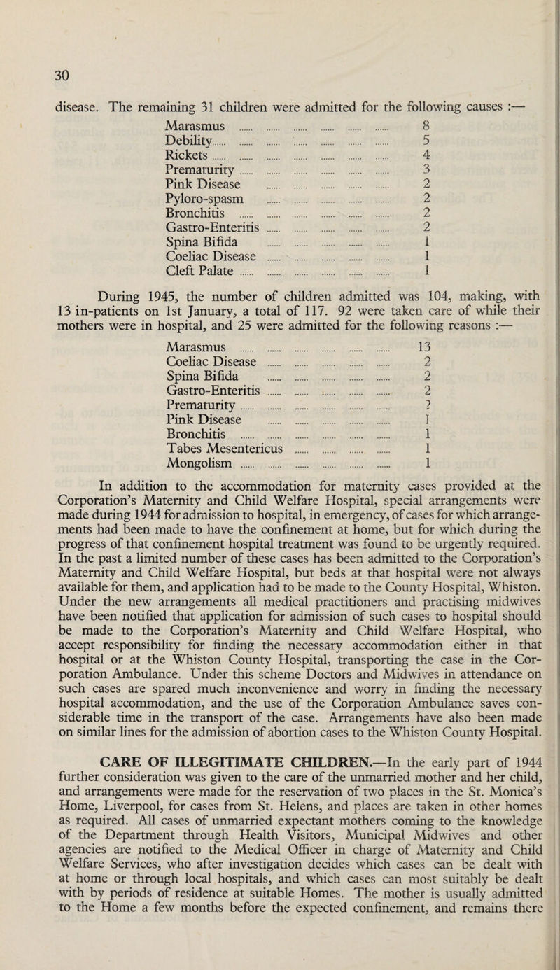 disease. The remaining 31 children were admitted for the following causes ;— Marasmus . 8 Debihty. 5 Rickets. 4 Prematurity. 3 Pink Disease . 2 PylorO“Spasm . 2 Bronchitis . 2 Gastro-Enteritis . 2 Spina Bifida . 1 Coeliac Disease . 1 Cleft Palate . 1 During 1945, the number of children admitted was 104, making, with 13 in-patients on 1st January, a total of 117. 92 were taken care of while their mothers were in hospital, and 25 were admitted for the following reasons — Marasmus . 13 Coeliac Disease . 2 Spina Bifida . 2 Gastro-Enteritis . 2 Prematurity. ? Pink Disease . I Bronchitis . 1 Tabes Mesentericus . 1 Mongolism . 1 In addition to the accommodation for maternity cases provided at the Corporation’s Maternity and Child Welfare Hospital, special arrangements were made during 1944 for admission to hospital, in emergency, of cases for which arrange¬ ments had been made to have the confinement at home, but for which during the progress of that confinement hospital treatment was found to be urgently required. In the past a limited number of these cases has been admitted to the Corporation’s Maternity and Child Welfare Hospital, but beds at that hospital were not always available for them, and application had to be made to the County Hospital, Whiston. Under the new arrangements all medical practitioners and practising midwives have been notified that application for admission of such cases to hospital should be made to the Corporation’s Maternity and Child Welfare Hospital, who accept responsibility for finding the necessary accommodation either in that ! hospital or at the Whiston County Hospital, transporting the case in the Cor- | poration Ambulance. Under this scheme Doctors and Midwives in attendance on such cases are spared much inconvenience and worry in finding the necessary hospital accommodation, and the use of the Corporation Ambulance saves con¬ siderable time in the transport of the case. Arrangements have also been made on similar lines for the admission of abortion cases to the Whiston County Hospital. CARE OF ILLEGITIMATE CHILDREN.—In the early part of 1944 further consideration was given to the care of the unmarried mother and her child, and arrangements were made for the reservation of two places in the St. Monica’s Home, Liverpool, for cases from St. Helens, and places are taken in other homes as required. All cases of unmarried expectant mothers coming to the knowledge of the Department through Health Visitors, Municipal Midwives and other agencies are notified to the Medical Officer in charge of Maternity and Child Welfare Services, who after investigation decides which cases can be dealt with at home or through local hospitals, and which cases can most suitably be dealt with by periods of residence at suitable Homes. The mother is usually admitted to the Home a few months before the expected confinement, and remains there