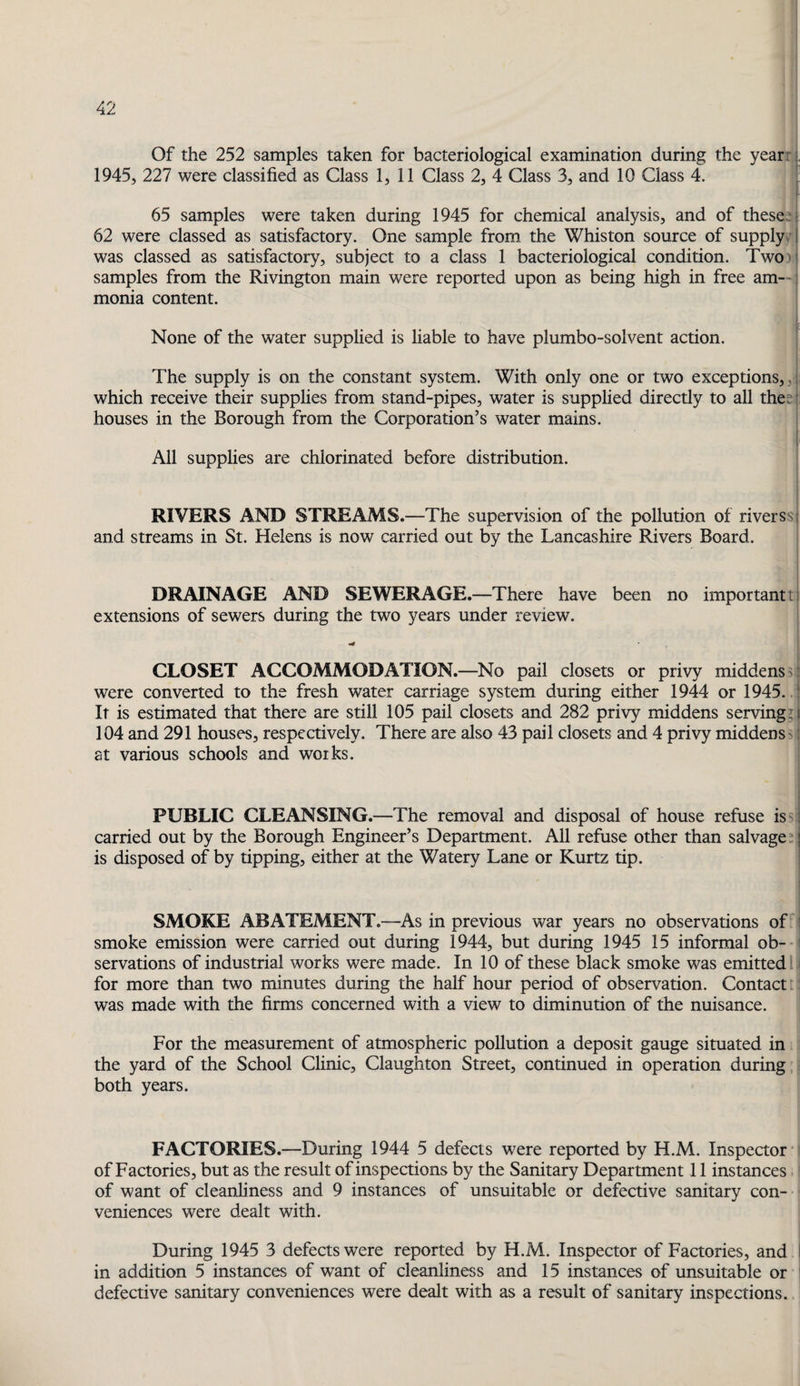 Of the 252 samples taken for bacteriological examination during the yearri 1945, 227 were classified as Class 1, 11 Class 2, 4 Class 3, and 10 Class 4. ' I 65 samples were taken during 1945 for chemical analysis, and of these:; 62 were classed as satisfactory. One sample from the Whiston source of supply:! was classed as satisfactory, subject to a class 1 bacteriological condition. Two)i samples from the Rivington main were reported upon as being high in free am--; monia content. f None of the water supplied is liable to have plumbo-solvent action. The supply is on the constant system. With only one or two exceptions,,:, which receive their supplies from stand-pipes, water is supplied directly to all thes? houses in the Borough from the Corporation’s water mains. 1 All supplies are chlorinated before distribution. RIVERS AND STREAMS.—The supervision of the pollution of riverssi and streams in St. Helens is now carried out by the Lancashire Rivers Board. DRAINAGE AND SEWERAGE.—There have been no important t| extensions of sewers during the two years under review. CLOSET ACCOMMODATION.—No pail closets or privy middens s.: were converted to the fresh water carriage system during either 1944 or 1945. .! It is estimated that there are still 105 pail closets and 282 privy middens serving?,! 104 and 291 houses, respectively. There are also 43 pail closets and 4 privy middens s;! at various schools and works. PUBLIC CLEANSING.—The removal and disposal of house refuse issil carried out by the Borough Engineer’s Department. All refuse other than salvage: j is disposed of by tipping, either at the Watery Lane or Kurtz tip. SMOKE ABATEMENT.—As in previous war years no observations of i smoke emission were carried out during 1944, but during 1945 15 informal ob¬ servations of industrial works were made. In 10 of these black smoke was emitted I for more than two minutes during the half hour period of observation. Contact: was made with the firms concerned with a view to diminution of the nuisance. For the measurement of atmospheric pollution a deposit gauge situated in the yard of the School Clinic, Claughton Street, continued in operation during both years. FACTORIES.—During 1944 5 defects were reported by H.M. Inspector’ of Factories, but as the result of inspections by the Sanitary Department 11 instances, of want of cleanliness and 9 instances of unsuitable or defective sanitary con¬ veniences were dealt with. During 1945 3 defects were reported by H.M. Inspector of Factories, and I in addition 5 instances of want of cleanliness and 15 instances of unsuitable or defective sanitary conveniences were dealt with as a result of sanitary inspections.