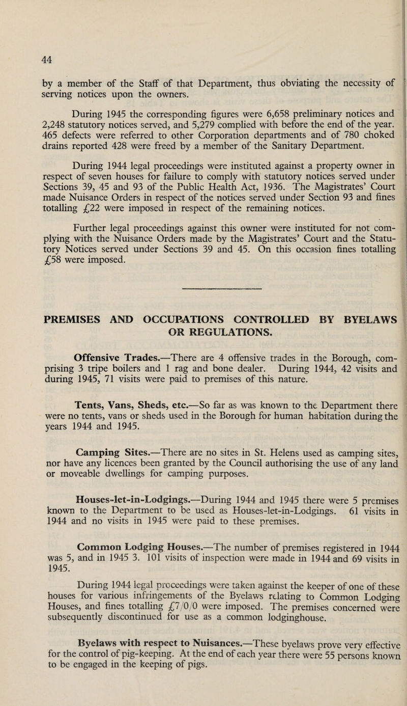 by a member of the Staff of that Department, thus obviating the necessity of serving notices upon the owners. During 1945 the corresponding figures were 6,658 preliminary notices and 2,248 statutory notices served, and 5,279 complied with before the end of the year. 465 defects were referred to other Corporation departments and of 780 choked drains reported 428 were freed by a member of the Sanitary Department. During 1944 legal proceedings were instituted against a property owner in respect of seven houses for failure to comply with statutory notices served under Sections 39, 45 and 93 of the Public Health Act, 1936. The Magistrates’ Court made Nuisance Orders in respect of the notices served under Section 93 and fines totalling £22 were imposed in respect of the remaining notices. Further legal proceedings against this owner were instituted for not com¬ plying with the Nuisance Orders made by the Magistrates’ Court and the Statu¬ tory Notices served under Sections 39 and 45. On this occasion fines totalling £58 were imposed. PREMISES AND OCCUPATIONS CONTROLLED BY BYELAWS OR REGULATIONS. Offensive Trades.—-There are 4 offensive trades in the Borough, com¬ prising 3 tripe boilers and 1 rag and bone dealer. During 1944, 42 visits and during 1945, 71 visits were paid to premises of this nature. Tents, Vans, Sheds, etc.—So far as was known to the Department there were no tents, vans or sheds used in the Borough for human habitation during the years 1944 and 1945. Camping Sites,—There are no sites in St. Helens used as camping sites, nor have any licences been granted by the Council authorising the use of any land or moveable dwellings for camping purposes. Houses»let“in-Lodgings.—During 1944 and 1945 there were 5 premises known to the Department to be used as Houses-let-in-Lodgings. 61 visits in 1944 and no visits in 1945 were paid to these premises. Common Lodging Houses.—The number of premises registered in 1944 was 5, and in 1945 3. 101 visits of inspection were made in 1944 and 69 visits in 1945. During 1944 legal proceedings were taken against the keeper of one of these houses for various infringements of the Byelaws relating to Common Lodging Houses, and fines totalling £7/0/0 were imposed. The premises concerned were subsequently discontinued for use as a common lodginghouse. Byelaws with respect to Nuisances.—These byelaws prove very effective for the control of pig-keeping. At the end of each year there were 55 persons known to be engaged in the keeping of pigs.