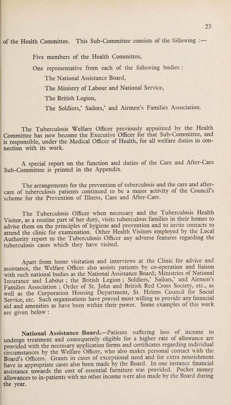 of the Health Committee. This Sub-Committee consists of the following :— Five members of the Health Committee^ One representative from each of the following bodies : The National Assistance Board, The Ministry of Labour and National Service, The British Legion, The Soldiers,’ Sailors,’ and Airmen’s Families Association. The Tuberculosis Welfare Officer previously appointed by the Health Committee has now become the Executive Officer for that Sub-Committee, and is responsible, under the Medical Officer of Health, for all welfare duties in con¬ nection with its work. A special report on the function and duties of the Care and After-Care Sub-Committee is printed in the Appendix. The arrangements for the prevention of tuberculosis and the care and after¬ care of tuberculosis patients continued to be a major activity of the Council’s scheme for the Prevention of Illness, Care and After-Care. The Tuberculosis Officer when necessary and the Tuberculosis Health Visitor, as a routine part of her duty, visits tuberculous families in their homes to advise them on the principles of hygiene and prevention and to invite contacts to attend the clinic for examination. Other Health Visitors employed by the Local Authority report to the Tuberculosis Officer any adverse features regarding the tuberculosis cases which they have visited. Apart from home visitation and interviews at the Clinic for advice and assistance, the Welfare Officer also assists patients by co-operation and liaison with such national bodies as the National Assistance Board; Ministries of National Insurance and Labour ; the British Legion ; Soldiers,’ Sailors,’ and Airmen’s Families Association ; Order of St. John and British Red Cross Society, etc., as well as the Corporation Housing Department, St. Helens Council for Social Service, etc. Such organisations have proved most willing to provide any financial aid and amenities as have been within their power. Some examples of this work are given below : National Assistance Board.—Patients suffering loss of income to undergo treatment and consequently eligible for a higher rate of allowance are provided v/ith the necessary application forms and certificates regarding individual circumstances by the Welfare Officer, who also makes personal contact with the Board’s Officers. Grants in cases of exceptional need and for extra nourishment have in appropriate cases also been made by the Board. In one instance financial assistance towards the cost of essential furniture was provided. Pocket money allowances to in-patients with no other income w ere also made by the Board during the year.