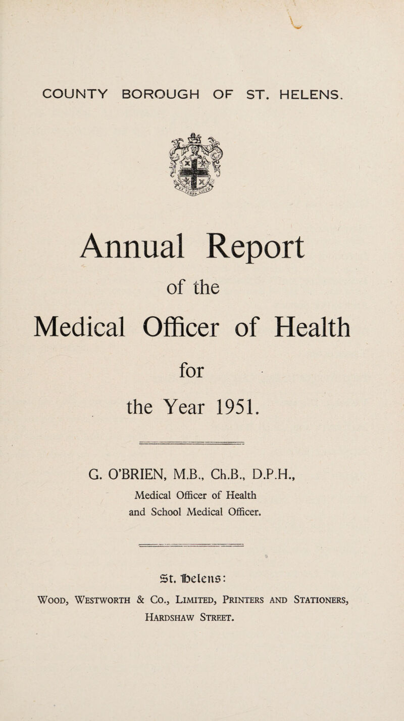 Annual Report of the Medical Officer of Health for the Year 1951. G. O’BRIEN, M,B., Ch.B., D.P.H., Medical Officer of Health and School Medical Officer, St, Ibelens: Wood, Westworth & Co., Limited, Printers and Stationers, Hardshaw Street.