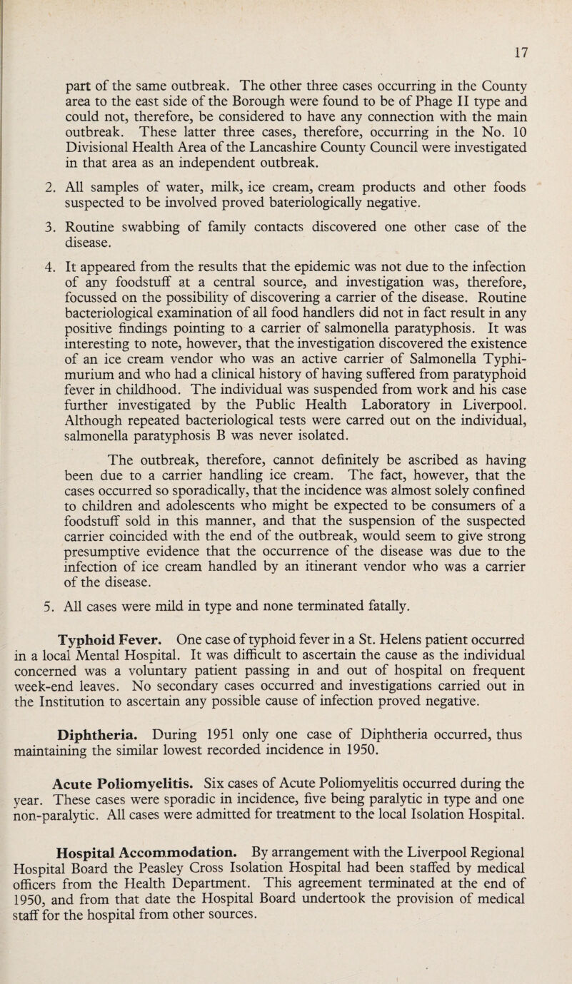 part of the same outbreak. The other three cases occurring in the County area to the east side of the Borough were found to be of Phage II type and could not, therefore, be considered to have any connection with the main outbreak. These latter three cases, therefore, occurring in the No. 10 Divisional Health Area of the Lancashire County Council were investigated in that area as an independent outbreak. 2. All samples of water, milk, ice cream, cream products and other foods suspected to be involved proved bateriologically negative. 3. Routine swabbing of family contacts discovered one other case of the disease. 4. It appeared from the results that the epidemic was not due to the infection of any foodstuff at a central source, and investigation was, therefore, focussed on the possibility of discovering a carrier of the disease. Routine bacteriological examination of all food handlers did not in fact result in any positive findings pointing to a carrier of salmonella paratyphosis. It was interesting to note, however, that the investigation discovered the existence of an ice cream vendor who was an active carrier of Salmonella Typhi- murium and who had a clinical history of having suffered from paratyphoid fever in childhood. The individual was suspended from work and his case further investigated by the Public Health Laboratory in Liverpool. Although repeated bacteriological tests were carred out on the individual, salmonella paratyphosis B was never isolated. The outbreak, therefore, cannot definitely be ascribed as having been due to a carrier handling ice cream. The fact, however, that the cases occurred so sporadically, that the incidence was almost solely confined to children and adolescents who might be expected to be consumers of a foodstuff sold in this manner, and that the suspension of the suspected carrier coincided with the end of the outbreak, would seem to give strong presumptive evidence that the occurrence of the disease was due to the infection of ice cream handled by an itinerant vendor who was a carrier of the disease. 5. All cases were mild in type and none terminated fatally. Typhoid Fever. One case of typhoid fever in a St. Helens patient occurred in a local Mental Hospital. It was difficult to ascertain the cause as the individual concerned was a voluntary patient passing in and out of hospital on frequent week-end leaves. No secondary cases occurred and investigations carried out in the Institution to ascertain any possible cause of infection proved negative. Diphtheria. During 1951 only one case of Diphtheria occurred, thus maintaining the similar lowest recorded incidence in 1950. Acute Poliomyelitis. Six cases of Acute Poliomyelitis occurred during the year. These cases were sporadic in incidence, five being paralytic in type and one non-paralytic. All cases were admitted for treatment to the local Isolation Hospital. Hospital Accommodation. By arrangement with the Liverpool Regional Hospital Board the Peasley Cross Isolation Hospital had been staffed by medical officers from the Health Department. This agreement terminated at the end of 1950, and from that date the Hospital Board undertook the provision of medical staff for the hospital from other sources.