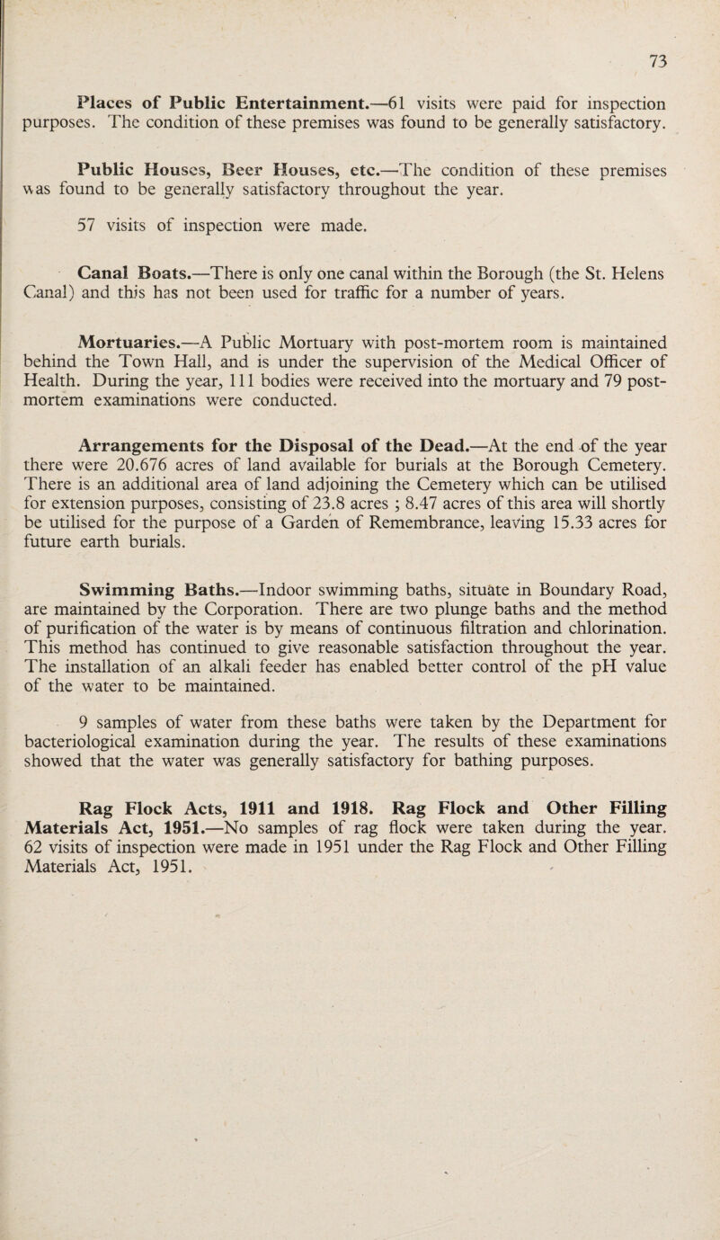 Places of Public Entertainment.—61 visits were paid for inspection purposes. The condition of these premises was found to be generally satisfactory. Public Houses, Beer Houses, etc.—The condition of these premises was found to be generally satisfactory throughout the year. 57 visits of inspection were made. Canal Boats.—There is only one canal within the Borough (the St. Helens Canal) and this has not been used for traffic for a number of years. Mortuaries.—A Public Mortuary with post-mortem room is maintained behind the Town Hall, and is under the supervision of the Medical Officer of Health. During the year. 111 bodies were received into the mortuary and 79 post¬ mortem examinations were conducted. Arrangements for the Disposal of the Dead.—At the end of the year there were 20.676 acres of land available for burials at the Borough Cemetery. There is an additional area of land adjoining the Cemetery which can be utilised for extension purposes, consisting of 23.8 acres ; 8.47 acres of this area will shortly be utilised for the purpose of a Garden of Remembrance, leaving 15.33 acres for future earth burials. Swimming Baths.—Indoor swimming baths, situate in Boundary Road, are maintained by the Corporation. There are two plunge baths and the method of purification of the water is by means of continuous filtration and chlorination. This method has continued to give reasonable satisfaction throughout the year. The installation of an alkali feeder has enabled better control of the pH value of the water to be maintained. 9 samples of water from these baths were taken by the Department for bacteriological examination during the year. The results of these examinations showed that the water was generally satisfactory for bathing purposes. Rag Flock Acts, 1911 and 1918. Rag Flock and Other Filling Materials Act, 1951.—No samples of rag flock were taken during the year. 62 visits of inspection were made in 1951 under the Rag Flock and Other Filling Materials Act, 1951.