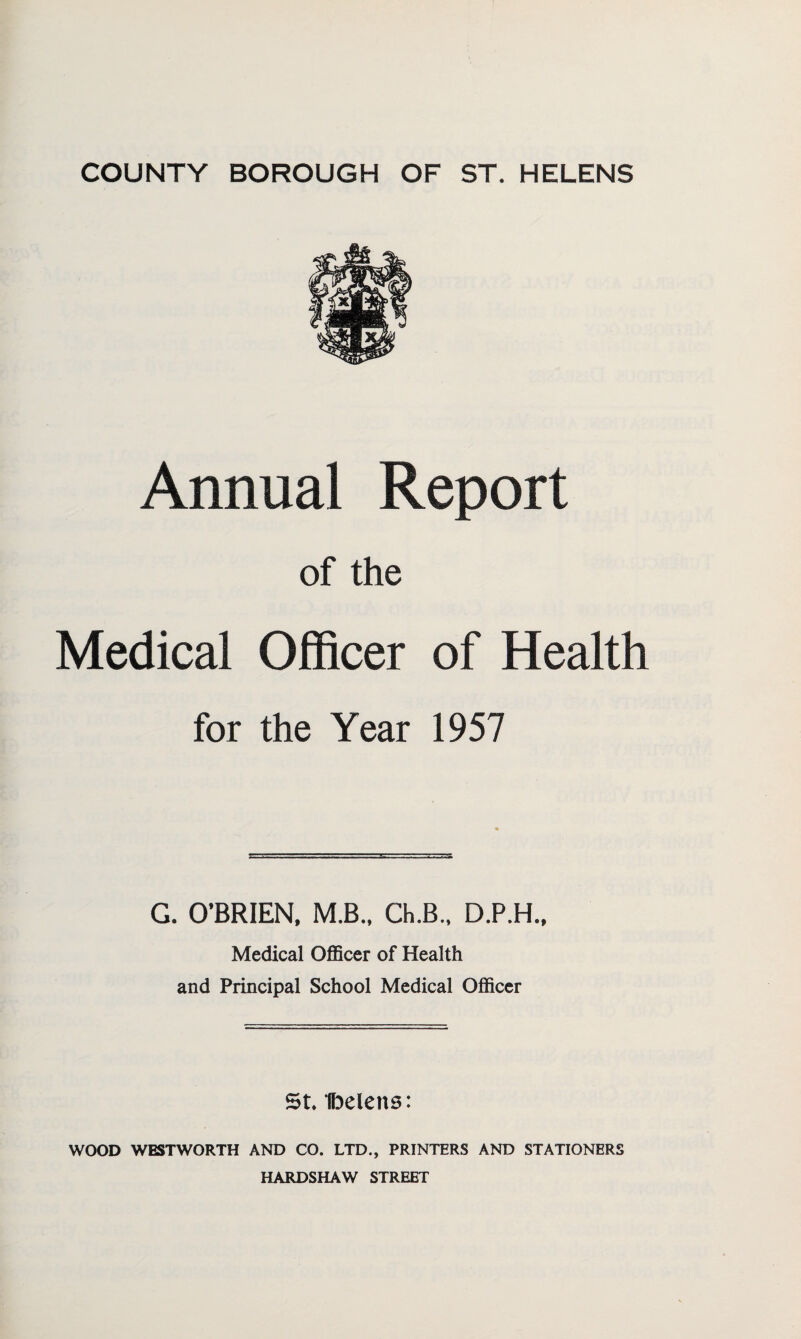 Annual Report of the Medical Officer of Health for the Year 1957 G. O’BRIEN. M.B., Ch.B., D.P.H., Medical OflScer of Health and Principal School Medical Officer St* IDelens: WOOD WESTWORTH AND CO. LTD., PRINTERS AND STATIONERS HARDSHAW STREET