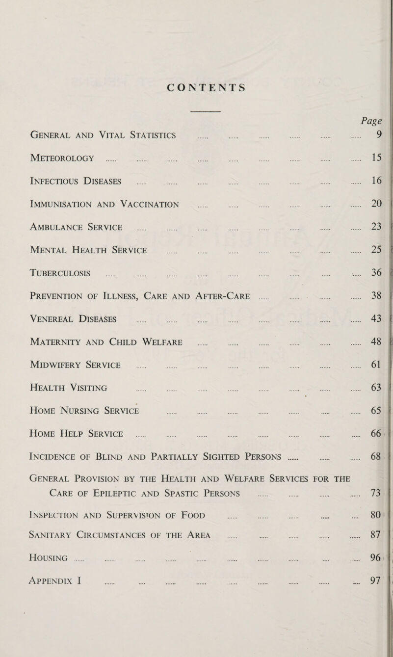 CONTENTS Page General and Vital Statistics . 9 Meteorology . 15 Infectious Diseases . 16 Immunisation and Vaccination . 20 Ambulance Service . 23 Mental Health Service . 25 Tuberculosis . 36 Prevention of Illness, Care and After-Care . 38 Venereal Diseases . 43 Maternity and Child Welfare . 48 Midwifery Service . 61 Health Visiting . 63 Home Nursing Service . 65 Home Help Service . 66 Incidence of Blind and Partially Sighted Persons . 68 General Provision by the Health and Welfare Services for the Care of Epileptic and Spastic Persons . 73 Inspection and Supervision of Food . 80 Sanitary Circumstances of the Area . 87 Housing . 96 Appendix I 97