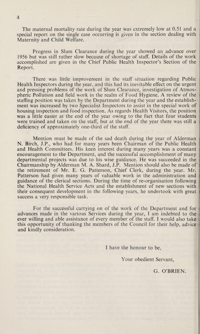 The maternal mortality rate during the year was extremely low at 0.51 and a ; special report on the single case occurring is given in the section dealing with ; Maternity and Child Welfare. Progress in Slum Clearance during the year showed an advance over i 1956 but was still rather slow because of shortage of staff. Details of the work ; accomplished are given in the Chief Public Health Inspector’s Section of the i Report. There was little improvement in the staff situation regarding Public ] Health Inspectors during the year, and this had its inevitable effect on the urgent ij and pressing problems of the work of Slum Clearance, investigation of Atmos- ■ pheric Pollution and field work in the realm of Food Hygiene. A review of the ] staffing position was taken by the Department during the year and the establish¬ ment was increased by two Specialist Inspectors to assist in the special work of housing inspection and food inspection. As regards Health Visitors, the position was a little easier at the end of the year owing to the fact that four students • were trained and taken on the staff, but at the end of the year there was still a deficiency of approximately one-third of the staff. Mention must be made of the sad death during the year of Alderman N. Birch, J.P., who had for many years been Chairman of the Public Health and Health Committees. His keen interest during many years was a constant encouragement to the Department, and the successful accomplishment of many ; departmental projects was due to his wise guidance. He was succeeded in the s Chairmanship by Alderman M. A. Shard, J.P. Mention should also be made of the retirement of Mr. E. G. Patterson, Chief Clerk, during the year. Mr. Patterson had given many years of valuable work in the administration and , guidance of the clerical sections. During the time of re-organisation following | the National Health Service Acts and the establishment of new sections with ■ their consequent development in the following years, he undertook with great , success a very responsible task. For the successful carrying on of the work of the Department and for advances made in the various Services during the year, I am indebted to the i ever willing and able assistance of every member of the staff. I would also take this opportunity of thanking the members of the Council for their help, advice and kindly consideration. I have the honour to be. Your obedient Servant, G. O’BRIEN.