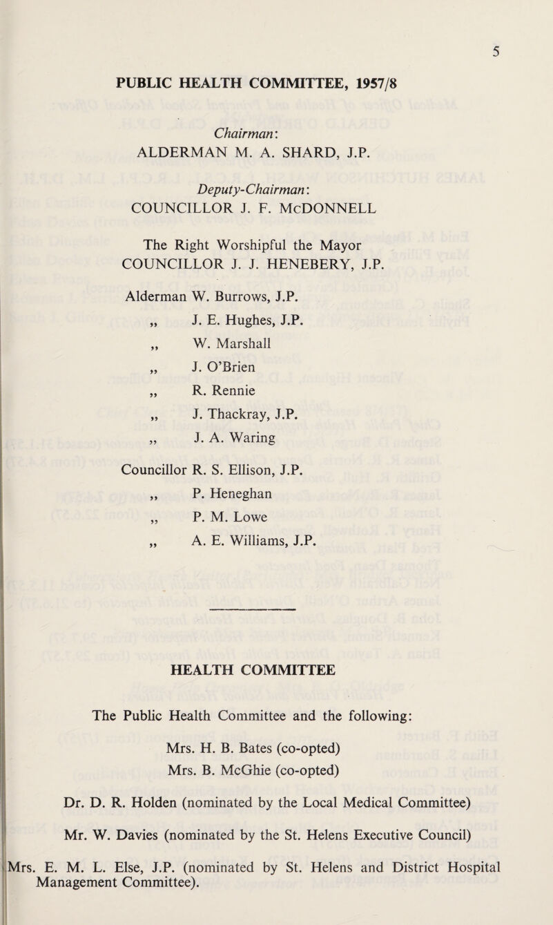 PUBLIC HEALTH COMMITTEE, 1957/8 Chairman: ALDERMAN M. A. SHARD, J.P. Deputy-Chairman; COUNCILLOR J. F. McDONNELL The Right Worshipful the Mayor COUNCILLOR J. J. HENEBERY, J.P. Alderman W. Burrows, J.P. „ J. E. Hughes, J.P. „ W. Marshall „ J. O’Brien „ R. Rennie „ J. Thackray, J.P. „ J. A. Waring Councillor R. S. Ellison, J.P. ,, P. Heneghan „ P. M. Lowe „ A. E. Williams, J.P. \ I _ HEALTH COMMITTEE The Public Health Committee and the following: Mrs. H. B. Bates (co-opted) Mrs. B. McGhie (co-opted) Dr. D. R. Holden (nominated by the Local Medical Committee) Mr. W. Davies (nominated by the St. Helens Executive Council) ^Mrs. E. M. L. Else, J.P. (nominated by St. Helens and District Hospital Management Committee).