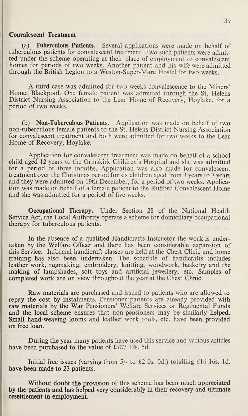 Convalescent Treatment (a) Tuberculous Patients. Several applications were made on behalf of tuberculous patients for convalescent treatment. Two such patients were admit¬ ted under the scheme operating at their place of employment to convalescent homes for periods of two weeks. Another patient and his wife were admitted through the British Legion to a Weston-Super-Mare Hostel for two weeks. A third case was admitted for two weeks convalescence to the Miners’ Home, Blackpool. One female patient was admitted through the St. Helens District Nursing Association to the Lear Home of Recovery, Hoylake, for a period of two weeks. (b) Non-Tuberculous Patients. Application was made on behalf of two non-tuberculous female patients to the St. Helens District Nursing Association for convalescent treatment and both were admitted for two weeks to the Lear ■; Home of Recovery, Hoylake. : Application for convalescent treatment was made on behalf of a school child aged 12 years to the Ormskirk Children’s Hospital and she was admitted for a period of three months. Application was also made for convalescent I treatment over the Christmas period for six children aged from 3 years to 7 years I and they were admitted on 19th December, for a period of two weeks. Applica- ! tion was made on behalf of a female patient to the Rufford Convalescent Home and she was admitted for a period of five weeks. j Occupational Therapy. Under Section 28 of the National Health ' Service Act, the Local Authority operate a scheme for domiciliary occupational i therapy for tuberculous patients. ■( \ In the absence of a qualified Handicrafts Instructor the work is under¬ taken by the Welfare Officer and there has been considerable expansion of this Service. Informal handicraft classes are held at the Chest Clinic and home training has also been undertaken. The schedule of handicrafts includes leather work, rugmaking, embroidery, knitting, woodwork, basketry and the making of lampshades, soft toys and artificial jewellery, etc. Samples of completed work are on view throughout the year at the Chest Clinic. Raw materials are purchased and issued to patients who are allowed to repay the cost by instalments. Pensioner patients are already provided with raw materials by the War Pensioners’ Welfare Services or Regimental Funds and the local scheme ensures that non-pensioners may be similarly helped. Small hand-weaving looms and leather work tools, etc. have been provided on free loan. During the year many patients have used this service and various articles have been purchased to the value of £787 12s. 5d. Initial free issues (varying from 5/- to £2 Os. Od.) totalling £16 16s. Id. have been made to 23 patients. Without doubt the provision of this scheme has been much appreciated by the patients and has helped very considerably in their recovery and ultimate resettlement in employment.