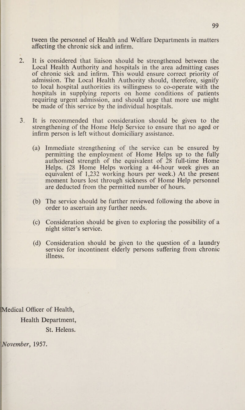 tween the personnel of Health and Welfare Departments in matters alfecting the chronic sick and infirm. k 2. It is considered that liaison should be strengthened between the Local Health Authority and hospitals in the area admitting cases of chronic sick and infirm. This would ensure correct priority of admission. The Local Health Authority should, therefore, signify to local hospital authorities its willingness to co-operate with the hospitals in supplying reports on home conditions of patients requiring urgent admission, and should urge that more use might be made of this service by the individual hospitals. 3, It is recommended that consideration should be given to the strengthening of the Home Help Service to ensure that no aged or infirm person is left without domiciliary assistance. (a) Immediate strengthening of the service can be ensured by permitting the employment of Home Helps up to the fully authorised strength of the equivalent of 28 full-time Home Helps. (28 Home Helps working a 44-hour week gives an equivalent of 1,232 working hours per week.) At the present moment hours lost through sickness of Home Help personnel are deducted from the permitted number of hours. (b) The service should be further reviewed following the above in order to ascertain any further needs. (c) Consideration should be given to exploring the possibility of a night sitter’s service. (d) Consideration should be given to the question of a laundry service for incontinent elderly persons suffering from chronic illness. Medical Officer of Health, Health Department, St. Helens. November, 1957.