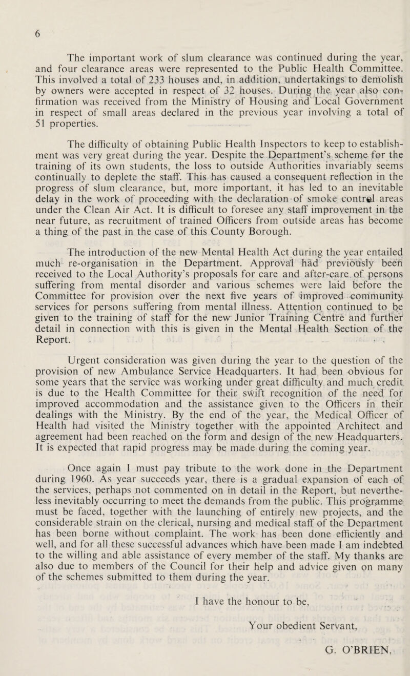The important work of slum clearance was continued during the year, and four clearance areas were represented to the Public Health Committee. This involved a total of 233 houses and, in addition, undertakings to demolish by owners were accepted in respect of 32 houses. During the year afso con^ firmation was received from the Ministry of Housing arid Local Government in respect of small areas declared in the previous year involving a total of 51 properties. The difficulty of obtaining Public Health Inspectors to keep to establish¬ ment was very great during the year. Despite the Department’s scherne for the training of its own students, the loss to outside Authorities invariably seems continually to deplete the staff. This has caused a consequent reflection in the progress of slum clearance, but, more important, it has led to an inevitable delay in the work of proceeding with the declaration-of smoke^ contr©! areas under the Clean Air Act. It is difficult to foresee any staff improvernent in the near future, as recruitment of trained Officers from outside areas has become a thing of the past in the case of this County Borough. The introduction of the new Mental Health Act during the year entailed much re-organisation in the Department. Approval hrid' previously been received to the Local Authority’s proposals for care and after-care of persons suffering from mental disorder and various schemes were laid before the Committee for provision over the next five years of improved community services for persons suffering from mental illness. Attention continued to be given to the training of staff for the ne\w Junior Training Centre and further detail in connection with this is given in the Mental Health Section of the Report. . ^ . Urgent consideration was given during the year to the question of the provision of new Ambulance Service Headquarters. It had been obvious for some years that the service was working under great difficulty and much credit is due to the Health Committee for their swift recognition of the need for improved accommodation and the assistance given to the Officers in their dealings with the Ministry. By the end of the year, the Medical Officer of Health had visited the Ministry together with the appointed Architect and agreement had been reached on the form and design of the new Headquarters. It is expected that rapid progress may be made during the coming year. Once again I must pay tribute to the work done in the Department during 1960. As year succeeds year, there is a gradual expansion of each of the services, perhaps not commented on in detail in the Report, but neverthe¬ less inevitably occurring to meet the demands from the public. This programme must be faced, together with the launching of entirely new projects, and the considerable strain on the clerical, nursing and medical staff of the Department has been borne without complaint. The work has been done efficiently and well, and for all these successful advances which have been made I am indebted to the willing and able assistance of every member of the staff. My thanks are also due to members of the Council for their help and advice given on many of the schemes submitted to them during the year. I have the honour to be. Your obedient Servant, G. O’BRIEN.
