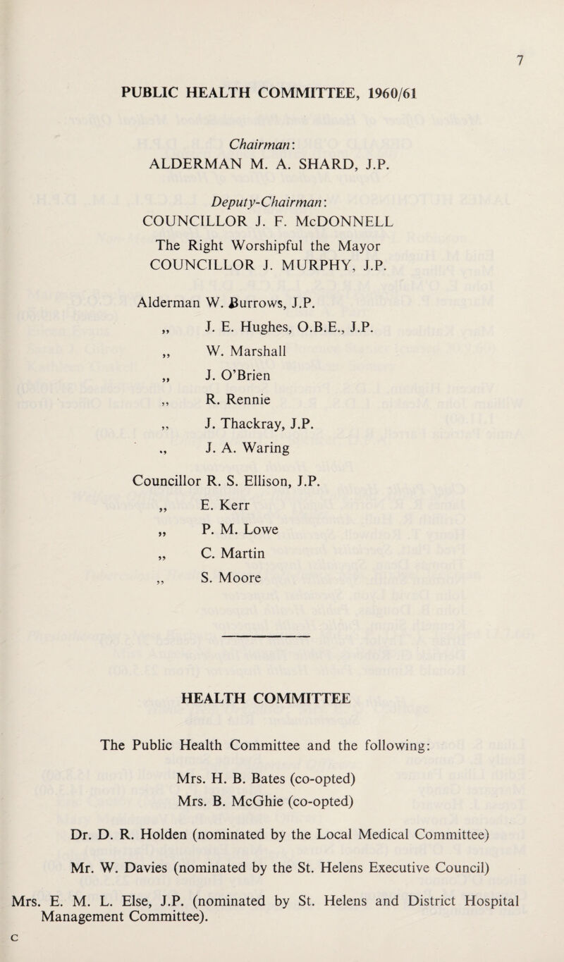 PUBLIC HEALTH COMMITTEE, 1960/61 Chairman: ALDERMAN M. A. SHARD, J.P. Deputy-Chairman: COUNCILLOR J. F. McDONNELL The Right Worshipful the Mayor COUNCILLOR J. MURPHY, J.P. Alderman W. Burrows, J.P. „ J. E. Hughes, O.B.E., J.P. ,, W. Marshall „ J. O’Brien ,, R. Rennie ,, J. Thackray, J.P. ,, J. A. Waring Councillor R. S. Ellison, J.P. „ E. Kerr „ P. M. Lowe „ C. Martin ,, S. Moore HEALTH COMMITTEE The Public Health Committee and the following: Mrs. H. B. Bates (co-opted) Mrs. B. McGhie (co-opted) Dr. D. R. Holden (nominated by the Local Medical Committee) Mr. W. Davies (nominated by the St. Helens Executive Council) Mrs. E. M. L. Else, J.P. (nominated by St. Helens and District Hospital Management Committee). c