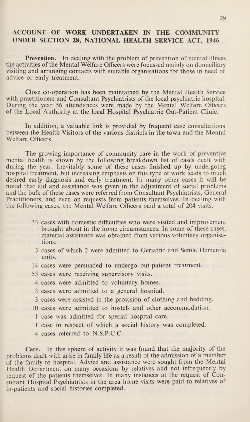 ACCOUNT OF WORK UNDERTAKEN IN THE COMMUNITY UNDER SECTION 28, NATIONAL HEALTH SERVICE ACT, 1946 Prevention. In dealing with the problem of prevention of mental illness the activities of the Mental Welfare Officers were focussed mainly on domiciliary visiting and arranging contacts with suitable organisations for those in need of advice or early treatment. Close co-operation has been maintained by the Mental Health Service with practitioners and Consultant Psychiatrists of the local psychiatric hospital. During the year 56 attendances were made by the Mental Welfare Officers of the Local Authority at the local Hospital Psychiatric Out-Patient Clinic. In addition, a valuable link is provided by frequent case consultations between the Health Visitors of the various districts in the town and the Mental Welfare Officers. The growing importance of community care in the work of preventive mental health is shown by the following breakdown list of cases dealt v/ith during the year. Inevitably some of these cases finished up by undergoing hospital treatment, but increasing emphasis on this type of work leads to much desired early diagnosis and early treatment. In many other cases it will be noted that aid and assistance was given in the adjustment of social problems and the bulk of these cases were referred from Consultant Psychiatrists, General Practitioners, and even on requests from patients themselves. In dealing with the following cases, the Mental Welfare Officers paid a total of 204 visits. 33 cases with domestic difficulties who were visited and improvement brought about in the home circumstances. In some of these cases, material assistance was obtained from various voluntary organisa¬ tions. 3 cases of which 2 were admitted to Geriatric and Senile Dementia units. 14 cases were persuaded to undergo out-patient treatment. 53 cases were receiving supervisory visits. 4 cases were admitted to voluntary homes. 3 cases were admitted to a general hospital. 3 cases were assisted in the provision of clothing and bedding. 10 cases were admitted to hostels and other accommodation. 1 case was admitted for special hospital care. 1 case in respect of which a social history was completed. 4 cases referred to N.S.P.C.C. Care. In this sphere of activity it was found that the majority of the problems dealt with arise in family life as a result of the admission of a member of the family to hospital. Advice and assistance were sought from the Mental Health Department on many occasions by relatives and not infrequently by request of the patients themselves. In many instances at the request of Con¬ sultant Hospital Psychiatrists in the area home visits were paid to relatives of in-patients and social histories completed.