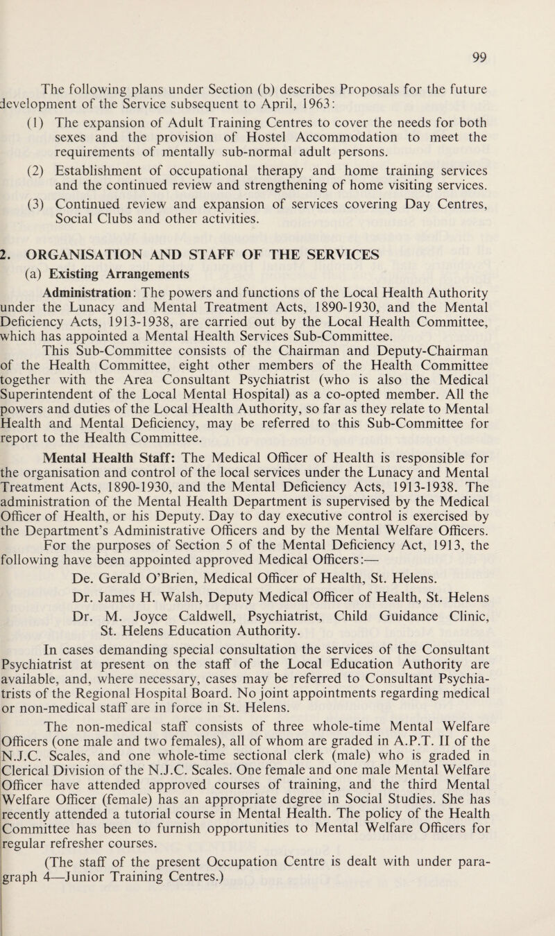 The following plans under Section (b) describes Proposals for the future development of the Service subsequent to April, 1963: (1) The expansion of Adult Training Centres to cover the needs for both sexes and the provision of Hostel Accommodation to meet the requirements of mentally sub-normal adult persons. (2) Establishment of occupational therapy and home training services and the continued review and strengthening of home visiting services. (3) Continued review and expansion of services covering Day Centres, Social Clubs and other activities. 2. ORGANISATION AND STAFF OF THE SERVICES (a) Existing Arrangements Administration: The powers and functions of the Local Health Authority under the Lunacy and Mental Treatment Acts, 1890-1930, and the Mental Deficiency Acts, 1913-1938, are carried out by the Local Health Committee, which has appointed a Mental Health Services Sub-Committee. This Sub-Committee consists of the Chairman and Deputy-Chairman of the Health Committee, eight other members of the Health Committee together with the Area Consultant Psychiatrist (who is also the Medical Superintendent of the Local Mental Hospital) as a co-opted member. All the powers and duties of the Local Health Authority, so far as they relate to Mental Health and Mental Deficiency, may be referred to this Sub-Committee for report to the Health Committee. Mental Health Staff: The Medical Officer of Health is responsible for the organisation and control of the local services under the Lunacy and Mental Treatment Acts, 1890-1930, and the Mental Deficiency Acts, 1913-1938. The administration of the Mental Health Department is supervised by the Medical Officer of Health, or his Deputy. Day to day executive control is exercised by the Department’s Administrative Officers and by the Mental Welfare Officers. For the purposes of Section 5 of the Mental Deficiency Act, 1913, the following have been appointed approved Medical Officers:— De. Gerald O’Brien, Medical Officer of Health, St. Helens. Dr. James H. Walsh, Deputy Medical Officer of Health, St. Helens Dr. M. Joyce Caldwell, Psychiatrist, Child Guidance Clinic, St. Helens Education Authority. In cases demanding special consultation the services of the Consultant Psychiatrist at present on the staff of the Local Education Authority are available, and, where necessary, cases may be referred to Consultant Psychia¬ trists of the Regional Hospital Board. No joint appointments regarding medical or non-medical staff are in force in St. Helens. The non-medical staff consists of three whole-time Mental Welfare Officers (one male and two females), all of whom are graded in A.P.T. II of the N.J.C. Scales, and one whole-time sectional clerk (male) who is graded in Clerical Division of the N.J.C. Scales. One female and one male Mental Welfare Officer have attended approved courses of training, and the third Mental Welfare Officer (female) has an appropriate degree in Social Studies. She has recently attended a tutorial course in Mental Health. The policy of the Health Committee has been to furnish opportunities to Mental Welfare Officers for regular refresher courses. (The staff of the present Occupation Centre is dealt with under para¬ graph 4—Junior Training Centres.)