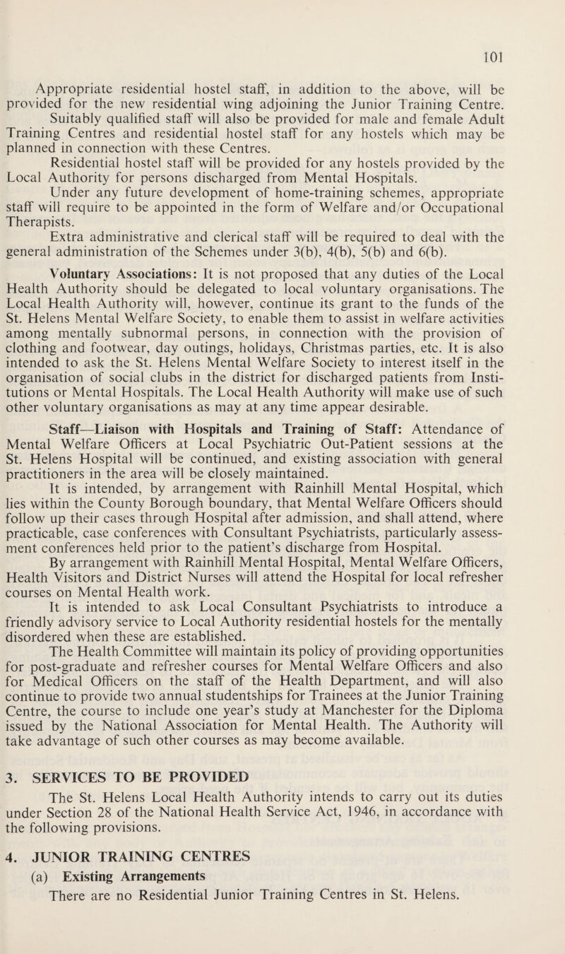 Appropriate residential hostel staff, in addition to the above, will be provided for the new residential wing adjoining the Junior Training Centre. Suitably qualified staff will also be provided for male and female Adult Training Centres and residential hostel staff for any hostels which may be planned in connection with these Centres. Residential hostel staff will be provided for any hostels provided by the Local Authority for persons discharged from Mental Hospitals. Under any future development of home-training schemes, appropriate staff will require to be appointed in the form of Welfare and/or Occupational Therapists. Extra administrative and clerical staff will be required to deal with the general administration of the Schemes under 3(b), 4(b), 5(b) and 6(b). Voluntary Associations: It is not proposed that any duties of the Local Health Authority should be delegated to local voluntary organisations. The Local Health Authority will, however, continue its grant to the funds of the St. Helens Mental Welfare Society, to enable them to assist in welfare activities among mentally subnormal persons, in connection with the provision of clothing and footwear, day outings, holidays, Christmas parties, etc. It is also intended to ask the St. Helens Mental Welfare Society to interest itself in the organisation of social clubs in the district for discharged patients from Insti¬ tutions or Mental Hospitals. The Local Health Authority will make use of such other voluntary organisations as may at any time appear desirable. Staff—Liaison with Hospitals and Training of Staff: Attendance of Mental Welfare Officers at Local Psychiatric Out-Patient sessions at the St. Helens Hospital will be continued, and existing association with general practitioners in the area will be closely maintained. It is intended, by arrangement with Rainhill Mental Hospital, which lies within the County Borough boundary, that Mental Welfare Officers should follow up their cases through Hospital after admission, and shall attend, where practicable, case conferences with Consultant Psychiatrists, particularly assess¬ ment conferences held prior to the patient’s discharge from Hospital. By arrangement with Rainhill Mental Hospital, Mental Welfare Officers, Health Visitors and District Nurses will attend the Hospital for local refresher courses on Mental Health work. It is intended to ask Local Consultant Psychiatrists to introduce a friendly advisory service to Local Authority residential hostels for the mentally disordered when these are established. The Health Committee will maintain its policy of providing opportunities for post-graduate and refresher courses for Mental Welfare Officers and also for Medical Officers on the staff of the Health Department, and will also continue to provide two annual studentships for Trainees at the Junior Training Centre, the course to include one year’s study at Manchester for the Diploma issued by the National Association for Mental Health. The Authority will take advantage of such other courses as may become available. 3. SERVICES TO BE PROVIDED The St. Helens Local Health Authority intends to carry out its duties under Section 28 of the National Health Service Act, 1946, in accordance with the following provisions. 4. JUNIOR TRAINING CENTRES (a) Existing Arrangements There are no Residential Junior Training Centres in St. Helens.