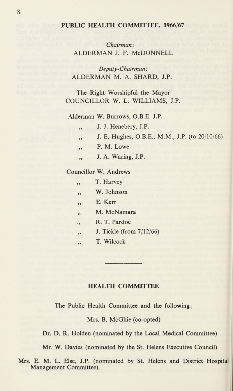 PUBLIC HEALTH COMMITTEE, 1966/67 Chairman: ALDERMAN J. F. McDONNELL Deputy-Chairman: ALDERMAN M. A. SHARD, J.P. The Right Worshipful the Mayor COUNCILLOR W. L. WILLIAMS, J.P. Alderman W. Burrows, O.B.E. J.P. „ J. J. Henebery, J.P. „ J. E. Hughes, O.B.E., M.M., J.P. (to 20/10/66) „ P. M. Lowe „ J. A. Waring, J.P. Councillor W. Andrews „ T. Harvey „ W. Johnson „ E. Kerr „ M. McNamara „ R. T. Pardoe „ J. Tickle (from 7/12/66) T. Wilcock HEALTH COMMITTEE The Public Health Committee and the following: Mrs. B. McGhie (co-opted) Dr. D. R. Holden (nominated by the Local Medical Committee) Mr. W. Davies (nominated by the St. Helens Executive Council) Mrs. E. M. L. Else, J.P. (nominated by St. Helens and District Hospital Management Committee).