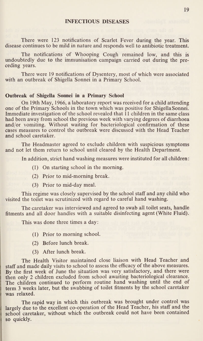 INFECTIOUS DISEASES There were 123 notifications of Scarlet Fever during the year. This disease continues to be mild in nature and responds well to antibiotic treatment. The notifications of Whooping Cough remained low, and this is undoubtedly due to the immunisation campaign carried out during the pre¬ ceding years. There were 19 notifications of Dysentery, most of which were associated with an outbreak of Shigella Sonnei in a Primary School. Outbreak of Shigella Sonnei in a Primary School On 19th May, 1966, a laboratory report was received for a child attending one of the Primary Schools in the town which was positive for Shigella Sonnei. Immediate investigation of the school revealed that 11 children in the same class had been away from school the previous week with varying degrees of diarrhoea and/or vomiting. Without waiting for bacteriological confirmation of these cases measures to control the outbreak were discussed with the Head Teacher and school caretaker. The Headmaster agreed to exclude children with suspicious symptoms and not let them return to school until cleared by the Health Department. In addition, strict hand washing measures were instituted for all children: (1) On starting school in the morning. (2) Prior to mid-morning break. (3) Prior to mid-day meal. This regime was closely supervised by the school staff and any child who visited the toilet was scrutinized with regard to careful hand washing. The caretaker was interviewed and agreed to swab all toilet seats, handle fitments and all door handles with a suitable disinfecting agent (White Fluid). This was done three times a day: (1) Prior to morning school. (2) Before lunch break. (3) After lunch break. The Health Visitor maintained close liaison with Head Teacher and ! staff and made daily visits to school to assess the efficacy of the above measures. ( By the first week of June the situation was very satisfactory, and there were then only 2 children excluded from school awaiting bacteriological clearance. The children continued to perform routine hand washing until the end of term 3 weeks later, but the swabbing of toilet fitments by the school caretaker was relaxed. The rapid way in which this outbreak was brought under control was largely due to the excellent co-operation of the Head Teacher, his staff and the school caretaker, without which the outbreak could not have been contained so quickly.