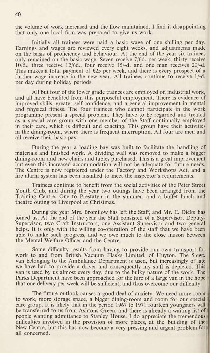 the volume of work increased and the flow maintained. I find it disappointing that only one local firm was prepared to give us work. Initially all trainees were paid a basic wage of one shilling per day. Earnings and wages are reviewed every eight weeks, and adjustments made on the basis of proficiency and behaviour. At the end of the year six trainees only remained on the basic wage. Seven receive 7/6d. per week, thirty receive 10/d., three receive 12/6d„ four receive 15/-d. and one man receives 20/-d. This makes a total payment of £25 per week, and there is every prospect of a further wage increase in the new year. All trainees continue to receive l/-d. per day during holiday periods. All but four of the lower grade trainees are employed on industrial work, and all have benefited from this purposeful employment. There is evidence of improved skills, greater self confidence, and a general improvement in mental and physical fitness. The four trainees who cannot participate in the work programme present a special problem. They have to be regarded and treated as a special care group with one member of the Staff continually employed in their care, which is difficult and exacting. This group have their activities in the dining-room, where there is frequent interruption. All four are men and all receive their basic pay. During the year a loading bay was built to facilitate the handling of materials and finished work. A dividing wall was removed to make a bigger dining-room and new chairs and tables purchased. This is a great improvement but even this increased accommodation will not be adequate for future needs. The Centre is now registered under the Factory and Workshops Act, and a fire alarm system has been installed to meet the inspector’s requirements. Trainees continue to benefit from the social activities of the Peter Street Youth Club, and during the year two outings have been arranged from the Training Centre. One to Prestatyn in the summer, and a buffet lunch and theatre outing to Liverpool at Christmas. During the year Mrs. Bromilow has left the Staff, and Mr. E. Dicks has joined us. At the end of the year the Staff consisted of a Supervisor, Deputy- Supervisor, two Craft Instructors, one Assistant Supervisor and two general helps. It is only with the willing co-operation of the staff that we have been able to make such progress, and we owe much to the close liaison between the Mental Welfare Officer and the Centre. Some difficulty results from having to provide our own transport for work to and from British Vacuum Flasks Limited, of Huyton. The 5 cwt. van belonging to the Ambulance Department is used, but increasingly of late we have had to provide a driver and consequently my staff is depleted. This van is used by us almost every day, due to the bulky nature of the work. The Parks Department have been approached for the hire of a large van in the hope that one delivery per week will be sufficient, and thus overcome our difficulty. The future outlook causes a good deal of anxiety. We need more room * to work, more storage space, a bigger dining-room and room for our special care group. It is likely that in the period 1967 to 1971 fourteen youngsters will be transferred to us from Ashtons Green, and there is already a waiting list of people wanting admittance to Stanley House. I do appreciate the tremendous difficulties involved in the provision of more places, at the building of the: New Centre, but this has now become a very pressing and urgent problem for all concerned.