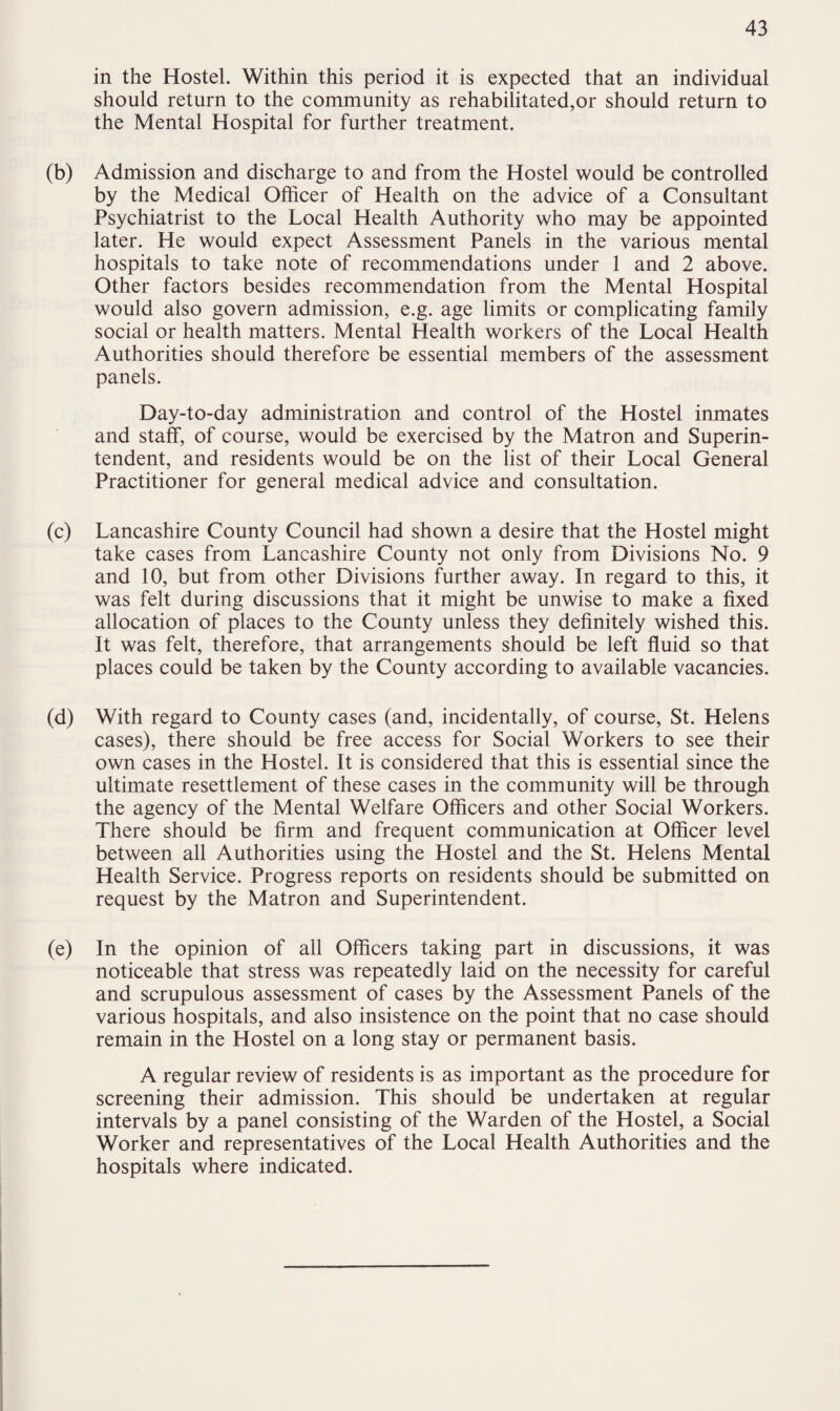 in the Hostel. Within this period it is expected that an individual should return to the community as rehabilitated,or should return to the Mental Hospital for further treatment. (b) Admission and discharge to and from the Hostel would be controlled by the Medical Officer of Health on the advice of a Consultant Psychiatrist to the Local Health Authority who may be appointed later. He would expect Assessment Panels in the various mental hospitals to take note of recommendations under 1 and 2 above. Other factors besides recommendation from the Mental Hospital would also govern admission, e.g. age limits or complicating family social or health matters. Mental Health workers of the Local Health Authorities should therefore be essential members of the assessment panels. Day-to-day administration and control of the Hostel inmates and staff, of course, would be exercised by the Matron and Superin¬ tendent, and residents would be on the list of their Local General Practitioner for general medical advice and consultation. (c) Lancashire County Council had shown a desire that the Hostel might take cases from Lancashire County not only from Divisions No. 9 and 10, but from other Divisions further away. In regard to this, it was felt during discussions that it might be unwise to make a fixed allocation of places to the County unless they definitely wished this. It was felt, therefore, that arrangements should be left fluid so that places could be taken by the County according to available vacancies. (d) With regard to County cases (and, incidentally, of course, St. Helens cases), there should be free access for Social Workers to see their own cases in the Hostel. It is considered that this is essential since the ultimate resettlement of these cases in the community will be through the agency of the Mental Welfare Officers and other Social Workers. There should be firm and frequent communication at Officer level between all Authorities using the Hostel and the St. Helens Mental Health Service. Progress reports on residents should be submitted on request by the Matron and Superintendent. (e) In the opinion of all Officers taking part in discussions, it was noticeable that stress was repeatedly laid on the necessity for careful and scrupulous assessment of cases by the Assessment Panels of the various hospitals, and also insistence on the point that no case should remain in the Hostel on a long stay or permanent basis. A regular review of residents is as important as the procedure for screening their admission. This should be undertaken at regular intervals by a panel consisting of the Warden of the Hostel, a Social Worker and representatives of the Local Health Authorities and the hospitals where indicated.