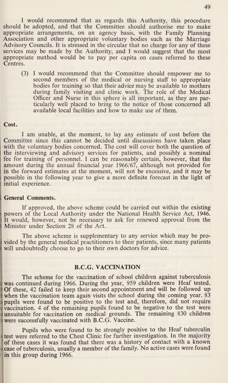 I would recommend that as regards this Authority, this procedure should be adopted, and that the Committee should authorise me to make appropriate arrangements, on an agency basis, with the Family Planning Association and other appropriate voluntary bodies such as the Marriage Advisory Councils. It is stressed in the circular that no charge for any of these services may be made by the Authority, and I would suggest that the most appropriate method would be to pay per capita on cases referred to these Centres. (3) I would recommend that the Committee should empower me to second members of the medical or nursing staff to appropriate bodies for training so that their advice may be available to mothers during family visiting and clinic work. The role of the Medical Officer and Nurse in this sphere is all important, as they are par¬ ticularly well placed to bring to the notice of those concerned all available local facilities and how to make use of them. Cost. I am unable, at the moment, to lay any estimate of cost before the | Committee since this cannot be decided until discussions have taken place with the voluntary bodies concerned. The cost will cover both the question of the interviewing and advisory services for patients, and possibly a nominal ; fee for training of personnel. I can be reasonably certain, however, that the amount during the annual financial year 1966/67, although not provided for ; in the forward estimates at the moment, will not be excessive, and it may be possible in the following year to give a more definite forecast in the light of : initial experience. Si General Comments. If approved, the above scheme could be carried out within the existing > powers of the Local Authority under the National Health Service Act, 1946. j It would, however, not be necessary to ask for renewed approval from the tj Minister under Section 28 of the Act. The above scheme is supplementary to any service which may be pro- >i vided by the general medical practitioners to their patients, since many patients i1 will undoubtedly choose to go to their own doctors for advice. B.C.G. VACCINATION The scheme for the vaccination of school children against tuberculosis i was continued during 1966. During the year, 959 children were Heaf tested. }i Of these, 42 failed to keep their second appointment and will be followed up i when the vaccination team again visits the school during the coming year. 83 [] pupils were found to be positive to the test and, therefore, did not require •i vaccination. 4 of the remaining pupils found to be negative to the test were fi unsuitable for vaccination on medical grounds. The remaining 830 children s were successfully vaccinated with B.C.G. Vaccine. Pupils who were found to be strongly positive to the Heaf tuberculin a test were referred to the Chest Clinic for further investigation. In the majority :of these cases it was found that there was a history of contact with a known : i case of tuberculosis, usually a member of the family. No active cases were found in this group during 1966.