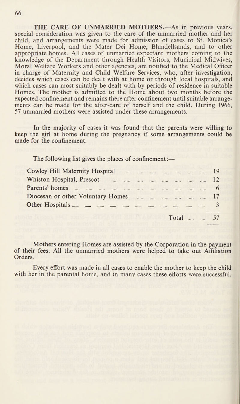 THE CARE OF UNMARRIED MOTHERS.—As in previous years, special consideration was given to the care of the unmarried mother and her child, and arrangements were made for admission of cases to St. Monica’s Home, Liverpool, and the Mater Dei Home, Blundellsands, and to other appropriate homes. All cases of unmarried expectant mothers coming to the knowledge of the Department through Health Visitors, Municipal Midwives, Moral Welfare Workers and other agencies, are notified to the Medical Officer in charge of Maternity and Child Welfare Services, who, after investigation, decides which cases can be dealt with at home or through local hospitals, and which cases can most suitably be dealt with by periods of residence in suitable Homes. The mother is admitted to the Home about two months before the expected confinement and remains there after confinement until suitable arrange¬ ments can be made for the after-care of herself and the child. During 1966, 57 unmarried mothers were assisted under these arrangements. In the majority of cases it was found that the parents were willing to keep the girl at home during the pregnancy if some arrangements could be made for the confinement. The following list gives the places of confinement:— Cowley Hill Maternity Hospital . 19 Whiston Hospital, Prescot . 12 Parents’ homes . 6 Diocesan or other Voluntary Homes . 17 Other Hospitals. 3 Total . 57 Mothers entering Homes are assisted by the Corporation in the payment of their fees. All the unmarried mothers were helped to take out Affiliation Orders. Every effort was made in all cases to enable the mother to keep the child with her in the parental home, and in many cases these efforts were successful.