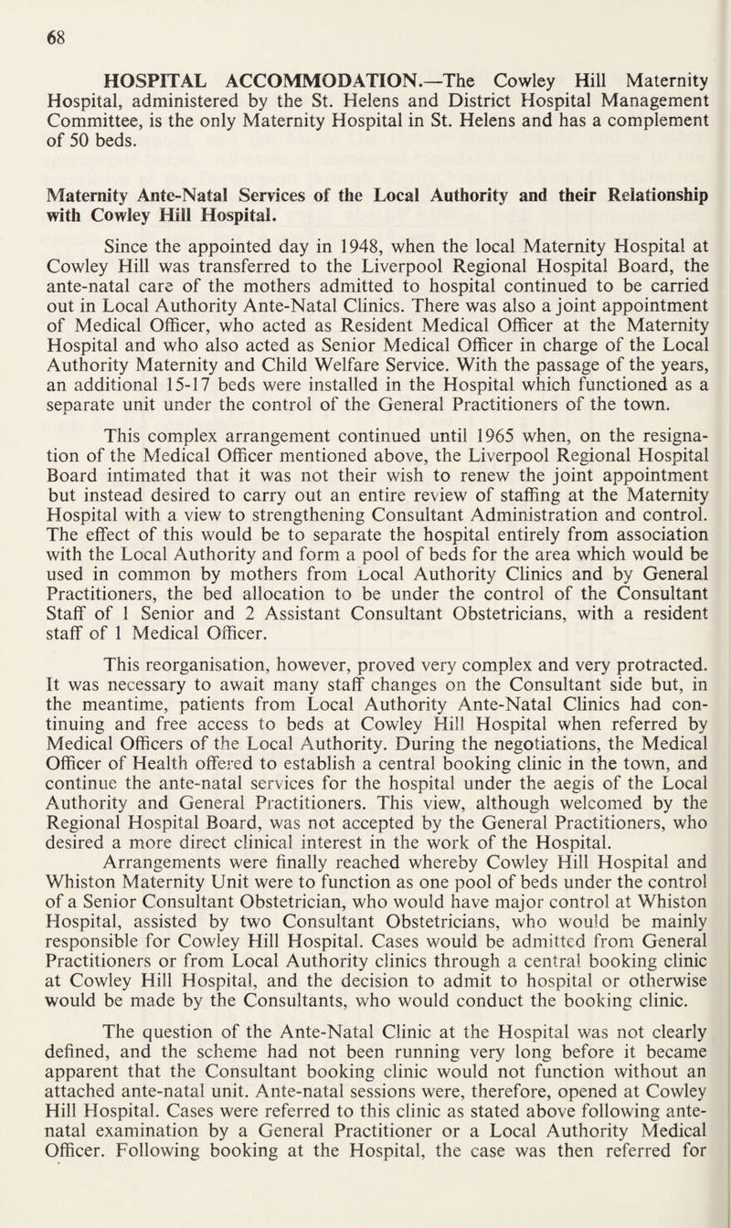 HOSPITAL ACCOMMODATION.—The Cowley Hill Maternity Hospital, administered by the St. Helens and District Hospital Management Committee, is the only Maternity Hospital in St. Helens and has a complement of 50 beds. Maternity Ante-NataS Services of the Local Authority and their Relationship with Cowley Hill Hospital. Since the appointed day in 1948, when the local Maternity Hospital at Cowley Hill was transferred to the Liverpool Regional Hospital Board, the ante-natal care of the mothers admitted to hospital continued to be carried out in Local Authority Ante-Natal Clinics. There was also a joint appointment of Medical Officer, who acted as Resident Medical Officer at the Maternity Hospital and who also acted as Senior Medical Officer in charge of the Local Authority Maternity and Child Welfare Service. With the passage of the years, an additional 15-17 beds were installed in the Hospital which functioned as a separate unit under the control of the General Practitioners of the town. This complex arrangement continued until 1965 when, on the resigna¬ tion of the Medical Officer mentioned above, the Liverpool Regional Hospital Board intimated that it was not their wish to renew the joint appointment but instead desired to carry out an entire review of staffing at the Maternity Hospital with a view to strengthening Consultant Administration and control. The effect of this would be to separate the hospital entirely from association with the Local Authority and form a pool of beds for the area which would be used in common by mothers from .Local Authority Clinics and by General Practitioners, the bed allocation to be under the control of the Consultant Staff of 1 Senior and 2 Assistant Consultant Obstetricians, with a resident staff of 1 Medical Officer. This reorganisation, however, proved very complex and very protracted. It was necessary to await many staff changes on the Consultant side but, in the meantime, patients from Local Authority Ante-Natal Clinics had con¬ tinuing and free access to beds at Cowley Hill Hospital when referred by Medical Officers of the Local Authority. During the negotiations, the Medical Officer of Health offered to establish a central booking clinic in the town, and continue the ante-natal services for the hospital under the aegis of the Local Authority and General Practitioners. This view, although welcomed by the Regional Hospital Board, was not accepted by the General Practitioners, who desired a more direct clinical interest in the work of the Hospital. Arrangements were finally reached whereby Cowley Hill Hospital and Whiston Maternity Unit were to function as one pool of beds under the control of a Senior Consultant Obstetrician, who would have major control at Whiston Hospital, assisted by two Consultant Obstetricians, who would be mainly responsible for Cowley Hill Hospital. Cases would be admitted from General Practitioners or from Local Authority clinics through a central booking clinic at Cowley Hill Hospital, and the decision to admit to hospital or otherwise would be made by the Consultants, who would conduct the booking clinic. The question of the Ante-Natal Clinic at the Hospital was not clearly defined, and the scheme had not been running very long before it became apparent that the Consultant booking clinic would not function without an attached ante-natal unit. Ante-natal sessions were, therefore, opened at Cowley Hill Hospital. Cases were referred to this clinic as stated above following ante¬ natal examination by a General Practitioner or a Local Authority Medical Officer. Following booking at the Hospital, the case was then referred for