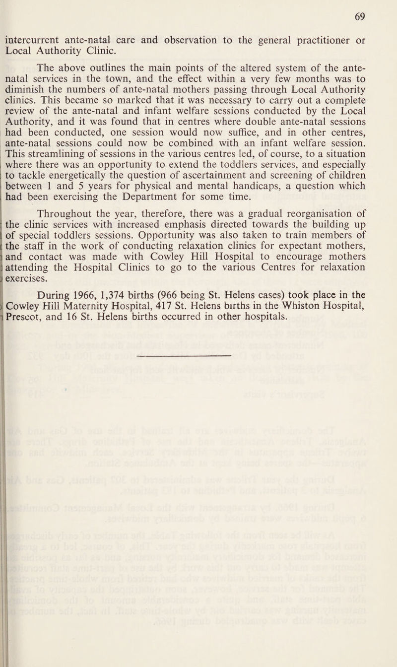 intercurrent ante-natal care and observation to the general practitioner or Local Authority Clinic. The above outlines the main points of the altered system of the ante¬ natal services in the town, and the effect within a very few months was to diminish the numbers of ante-natal mothers passing through Local Authority clinics. This became so marked that it was necessary to carry out a complete review of the ante-natal and infant welfare sessions conducted by the Local Authority, and it was found that in centres where double ante-natal sessions had been conducted, one session would now suffice, and in other centres, ante-natal sessions could now be combined with an infant welfare session. This streamlining of sessions in the various centres led, of course, to a situation | where there was an opportunity to extend the toddlers services, and especially to tackle energetically the question of ascertainment and screening of children between 1 and 5 years for physical and mental handicaps, a question which had been exercising the Department for some time. Throughout the year, therefore, there was a gradual reorganisation of : the clinic services with increased emphasis directed towards the building up ; of special toddlers sessions. Opportunity was also taken to train members of l the staff in the work of conducting relaxation clinics for expectant mothers, |j and contact was made with Cowley Hill Hospital to encourage mothers j attending the Hospital Clinics to go to the various Centres for relaxation 3 exercises. During 1966, 1,374 births (966 being St. Helens cases) took place in the ) Cowley Hill Maternity Hospital, 417 St. Helens births in the Whiston Hospital, i Prescot, and 16 St. Helens births occurred in other hospitals. j