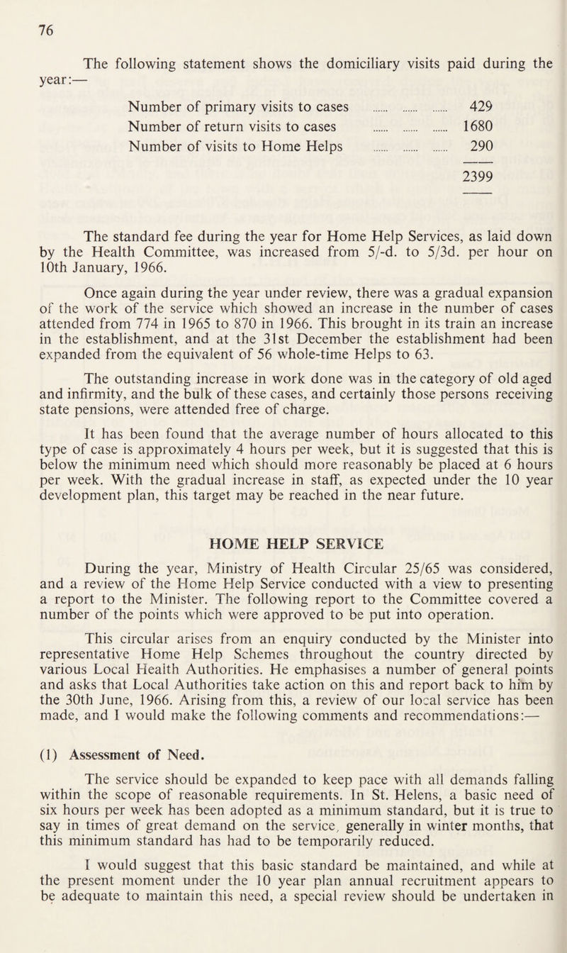 The following statement shows the domiciliary visits paid during the year:— Number of primary visits to cases Number of return visits to cases Number of visits to Home Helps 429 1680 290 2399 The standard fee during the year for Home Help Services, as laid down by the Health Committee, was increased from 5/-d. to 5/3d. per hour on 10th January, 1966. Once again during the year under review, there was a gradual expansion of the work of the service which showed an increase in the number of cases attended from 774 in 1965 to 870 in 1966. This brought in its train an increase in the establishment, and at the 31st December the establishment had been expanded from the equivalent of 56 whole-time Helps to 63. The outstanding increase in work done was in the category of old aged and infirmity, and the bulk of these cases, and certainly those persons receiving state pensions, were attended free of charge. It has been found that the average number of hours allocated to this type of case is approximately 4 hours per week, but it is suggested that this is below the minimum need which should more reasonably be placed at 6 hours per week. With the gradual increase in staff, as expected under the 10 year development plan, this target may be reached in the near future. HOME HELP SERVICE During the year, Ministry of Health Circular 25/65 was considered, and a review of the Home Help Service conducted with a view to presenting a report to the Minister. The following report to the Committee covered a number of the points which were approved to be put into operation. This circular arises from an enquiry conducted by the Minister into representative Home Help Schemes throughout the country directed by various Local Health Authorities. He emphasises a number of general points and asks that Local Authorities take action on this and report back to him by the 30th June, 1966. Arising from this, a review of our local service has been made, and I would make the following comments and recommendations:— (1) Assessment of Need. The service should be expanded to keep pace with all demands falling within the scope of reasonable requirements. In St. Helens, a basic need of six hours per week has been adopted as a minimum standard, but it is true to say in times of great demand on the service, generally in winter months, that this minimum standard has had to be temporarily reduced. I would suggest that this basic standard be maintained, and while at the present moment under the 10 year plan annual recruitment appears to be adequate to maintain this need, a special review should be undertaken in