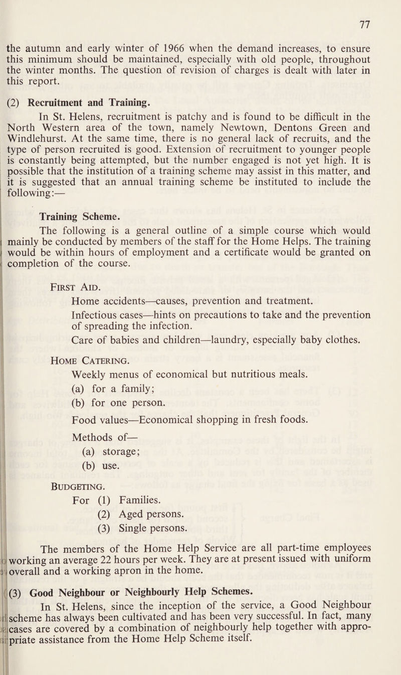 the autumn and early winter of 1966 when the demand increases, to ensure this minimum should be maintained, especially with old people, throughout the winter months. The question of revision of charges is dealt with later in this report. (2) Recruitment and Training. In St. Helens, recruitment is patchy and is found to be difficult in the North Western area of the town, namely Newtown, Dentons Green and Windlehurst. At the same time, there is no general lack of recruits, and the type of person recruited is good. Extension of recruitment to younger people is constantly being attempted, but the number engaged is not yet high. It is possible that the institution of a training scheme may assist in this matter, and it is suggested that an annual training scheme be instituted to include the following:— Training Scheme. The following is a general outline of a simple course which would mainly be conducted by members of the staff for the Home Helps. The training ’ would be within hours of employment and a certificate would be granted on ij completion of the course. First Aid. Home accidents—causes, prevention and treatment. Infectious cases—hints on precautions to take and the prevention of spreading the infection. Care of babies and children—laundry, especially baby clothes. Home Catering. Weekly menus of economical but nutritious meals. (a) for a family; (b) for one person. Food values—Economical shopping in fresh foods. Methods of— (a) storage; (b) use. Budgeting. For (1) Families. (2) Aged persons. (3) Single persons. The members of the Home Help Service are all part-time employees working an average 22 hours per week. They are at present issued with uniform overall and a working apron in the home. (3) Good Neighbour or Neighbourly Help Schemes. In St. Helens, since the inception of the service, a Good Neighbour scheme has always been cultivated and has been very successful. In fact, many cases are covered by a combination of neighbourly help together with appro¬ priate assistance from the Home Help Scheme itself.