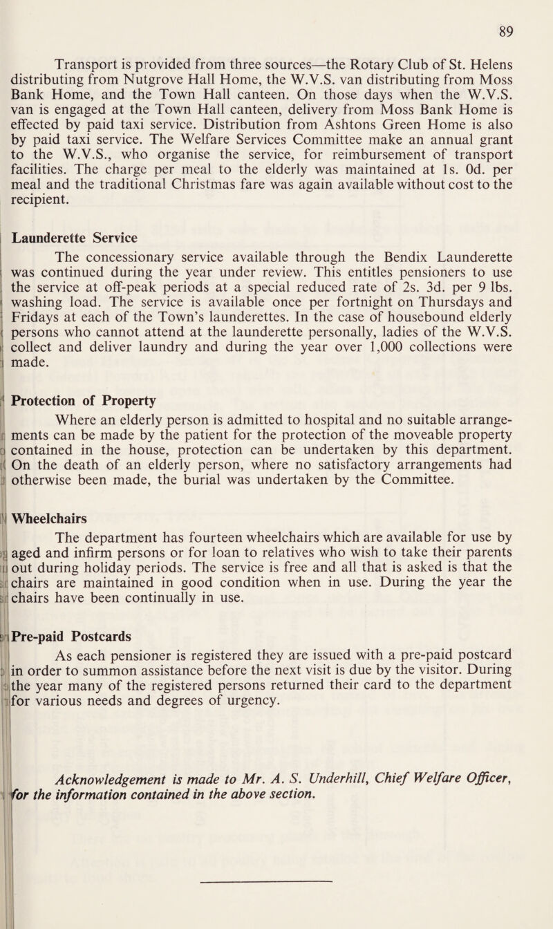 Transport is provided from three sources—the Rotary Club of St. Helens distributing from Nutgrove Hall Home, the W.V.S. van distributing from Moss Bank Home, and the Town Hall canteen. On those days when the W.V.S. van is engaged at the Town Hall canteen, delivery from Moss Bank Home is effected by paid taxi service. Distribution from Ashtons Green Home is also by paid taxi service. The Welfare Services Committee make an annual grant to the W.V.S., who organise the service, for reimbursement of transport facilities. The charge per meal to the elderly was maintained at Is. Od. per meal and the traditional Christmas fare was again available without cost to the recipient. Launderette Service The concessionary service available through the Bendix Launderette ; was continued during the year under review. This entitles pensioners to use the service at off-peak periods at a special reduced rate of 2s. 3d. per 9 lbs. j washing load. The service is available once per fortnight on Thursdays and Fridays at each of the Town’s launderettes. In the case of housebound elderly < persons who cannot attend at the launderette personally, ladies of the W.V.S. collect and deliver laundry and during the year over 1,000 collections were made. Protection of Property Where an elderly person is admitted to hospital and no suitable arrange¬ ments can be made by the patient for the protection of the moveable property d contained in the house, protection can be undertaken by this department. r( On the death of an elderly person, where no satisfactory arrangements had otherwise been made, the burial was undertaken by the Committee. i Wheelchairs >li ft i si The department has fourteen wheelchairs which are available for use by aged and infirm persons or for loan to relatives who wish to take their parents out during holiday periods. The service is free and all that is asked is that the chairs are maintained in good condition when in use. During the year the chairs have been continually in use. nPre-paid Postcards As each pensioner is registered they are issued with a pre-paid postcard : in order to summon assistance before the next visit is due by the visitor. During : the year many of the registered persons returned their card to the department s for various needs and degrees of urgency. Acknowledgement is made to Mr. A. S. Underhill, Chief Welfare Officer, for the information contained in the above section.