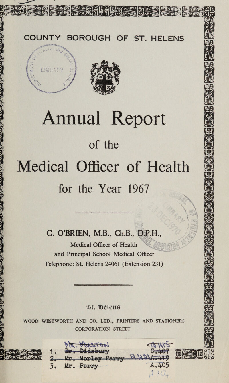 Annual Report of the Medical Officer of Health for the Year 1967 G. O'BRIEN, M.B., Ch.B., Q^H.. Medical OflScer of Health ^4^ ® and Principal School Medical Officer Telephone: St. Helens 24061 (Extension 231) SL Ibelens WOOD WESTWORTH AND CO. LTD., PRINTERS AND STATIONERS CORPORATION STREET 1* 2*H”*^* 3. Mr. Periy - A«405