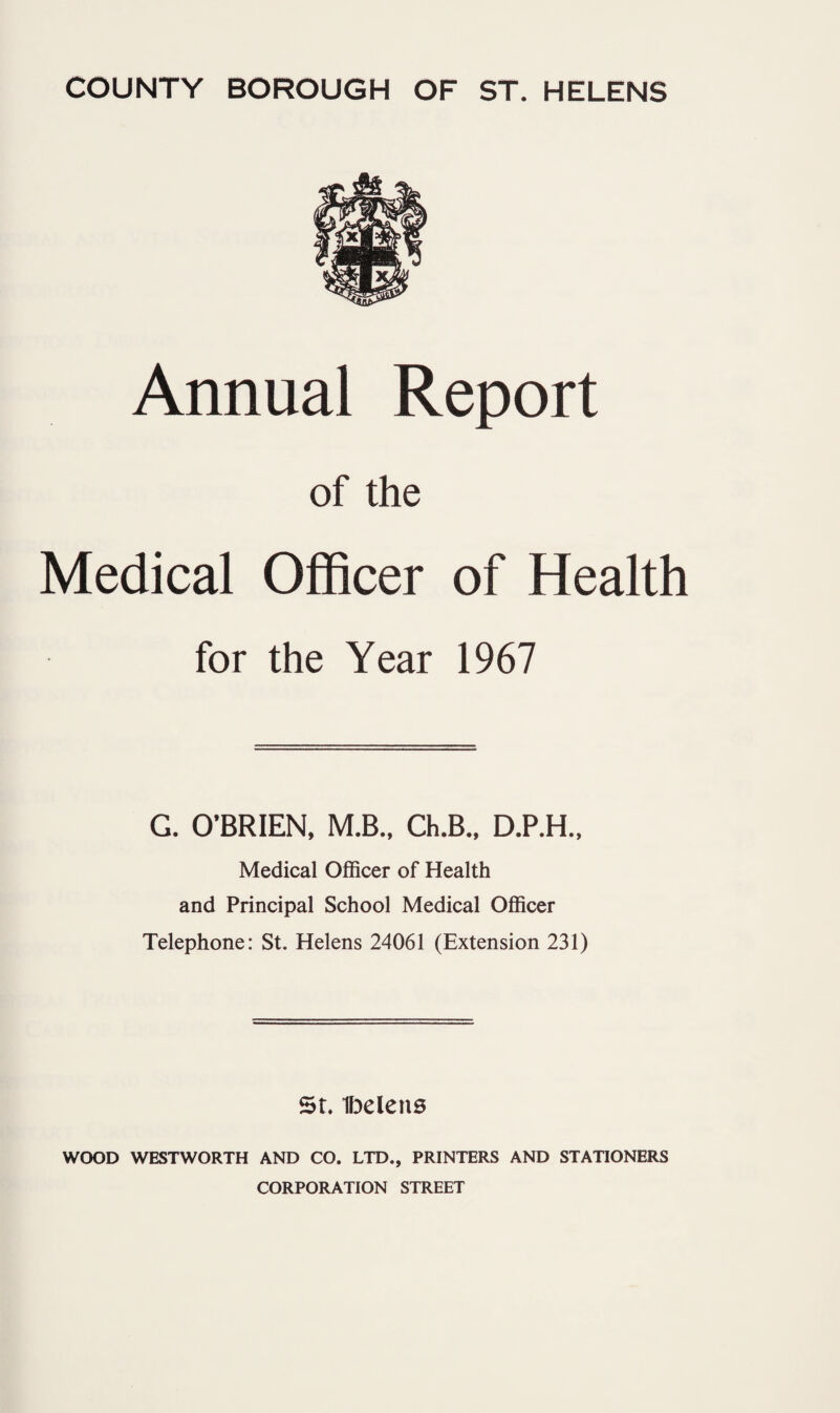 Annual Report of the Medical Officer of Health for the Year 1967 G. O’BRIEN, M.B., Ch.B., D.P.H., Medical Officer of Health and Principal School Medical Officer Telephone: St. Helens 24061 (Extension 231) St, ifDclens WOOD WESTWORTH AND CO. LTD., PRINTERS AND STATIONERS CORPORATION STREET