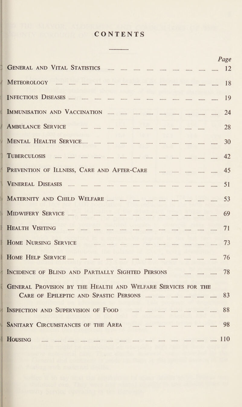 CONTENTS ' General and Vital Statistics . ^ Meteorology . INFECTIOUS Diseases . i Immunisation and Vaccination . I Ambulance Service . , Mental Health Service. ; Tuberculosis . ' Prevention of Illness, Care and After-Care . ' Venereal Diseases . ' Maternity and Child Welfare . ' Midwifery Service . I Health Visiting . j Home Nursing Service . I Home Help Service. ^ Incidence of Blind and Partially Sighted Persons . I j General Provision by the Health and Welfare Services for the I Care of Epileptic and Spastic Persons . t * Inspection and Supervision of Food . j Sanitary Circumstances of the Area . Housing . Page . 12 . 18 . 19 . 24 28 30 42 45 51 53 69 71 73 76 78 83 88 98 110